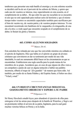 tendremos que presentar una ruda batalla al enemigo y en esta solemne ocasión
se decidirá cuál ha de ser el porvenir de los señores de Silesia, y quiero que
cada uno de vosotros se interese, muy especialmente en esta ocasión, en el
cumplimiento de su deber... Sé que entre los que me escucháis no se encuentra
ni uno que no esté capacitado para realizar actos de heroísmo y que al mismo
tiempo todos vosotros os encontráis capacitados también para sacrificaros por
el bien de vuestro rey, de vuestra patria y de vuestros propios intereses. Yo me
encontraré recorriendo mis batallones de la vanguardia a la retaguardia, de una
ala a la otra; y a todo aquel que encuentre ocupado en el cumplimiento de su
deber, lo llenaré de gloria y honores.

                                ==========

                 443. COMO ALGUNOS SOLDADOS
                               <402641>
                                         Mateo 26:41.

Esta anécdota fue relatada por uno que fue convertido mientras era soldado en
el ejército de Inglaterra. Dice que había en el ejército un grupo de jóvenes
cristianos que convinieron en dar su testimonio por medio de una vida
intachable, lo cual era sumamente difícil hacer en las circunstancias en que se
encontraban. Establecieron una regla sencilla para la ayuda mutua de los
miembros de su grupo. Acordaron que, en caso de que alguno de ellos viera a
un compañero a punto de caer en alguna tentación o hablar una palabra
incorrecta, silbaría el toque de “¡En guardia! “ de manera que fuera oído. Así
también, por medio de su Santa Palabra y del Espíritu Santo, el Señor nos dice:
“Velad y orad.”

                                ==========

      444. UN HIJO EN CIRCUNSTANCIAS MOLESTAS,
     GOZOSAMENTE OBEDECIO Y ESPERO A SU PADRE
                              <502308>
                                     Filipenses 2:8.

Sir Henry Havelock estudió leyes; pero abandonó el ejercicio de ellas para
entregarse al de las armas poco después de la batalla de Waterloo, y llegó a ser
un prominente militar al servicio de su patria, Inglaterra, para la cual ganó
muchas victorias bélicas en Persia y en la India.
 