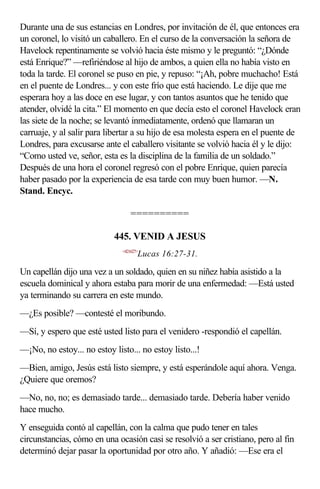 Durante una de sus estancias en Londres, por invitación de él, que entonces era
un coronel, lo visitó un caballero. En el curso de la conversación la señora de
Havelock repentinamente se volvió hacia éste mismo y le preguntó: “¿Dónde
está Enrique?” —refiriéndose al hijo de ambos, a quien ella no había visto en
toda la tarde. El coronel se puso en pie, y repuso: “¡Ah, pobre muchacho! Está
en el puente de Londres... y con este frío que está haciendo. Le dije que me
esperara hoy a las doce en ese lugar, y con tantos asuntos que he tenido que
atender, olvidé la cita.” El momento en que decía esto el coronel Havelock eran
las siete de la noche; se levantó inmediatamente, ordenó que llamaran un
carruaje, y al salir para libertar a su hijo de esa molesta espera en el puente de
Londres, para excusarse ante el caballero visitante se volvió hacia él y le dijo:
“Como usted ve, señor, esta es la disciplina de la familia de un soldado.”
Después de una hora el coronel regresó con el pobre Enrique, quien parecía
haber pasado por la experiencia de esa tarde con muy buen humor. —N.
Stand. Encyc.

                                  ==========

                            445. VENID A JESUS
                              <421627>
                                     Lucas 16:27-31.

Un capellán dijo una vez a un soldado, quien en su niñez había asistido a la
escuela dominical y ahora estaba para morir de una enfermedad: —Está usted
ya terminando su carrera en este mundo.
—¿Es posible? —contesté el moribundo.
—Sí, y espero que esté usted listo para el venidero -respondió el capellán.
—¡No, no estoy... no estoy listo... no estoy listo...!
—Bien, amigo, Jesús está listo siempre, y está esperándole aquí ahora. Venga.
¿Quiere que oremos?
—No, no, no; es demasiado tarde... demasiado tarde. Debería haber venido
hace mucho.
Y enseguida contó al capellán, con la calma que pudo tener en tales
circunstancias, cómo en una ocasión casi se resolvió a ser cristiano, pero al fin
determinó dejar pasar la oportunidad por otro año. Y añadió: —Ese era el
 
