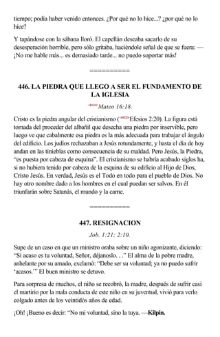 tiempo; podía haber venido entonces. ¿Por qué no lo hice...? ¿por qué no lo
hice?
Y tapándose con la sábana lloró. El capellán deseaba sacarlo de su
desesperación horrible, pero sólo gritaba, haciéndole señal de que se fuera: —
¡No me hable más... es demasiado tarde... no puedo soportar más!

                                 ==========

 446. LA PIEDRA QUE LLEGO A SER EL FUNDAMENTO DE
                     LA IGLESIA
                                <401618>
                                       Mateo 16:18.

Cristo es la piedra angular del cristianismo (<490220>Efesios 2:20). La figura está
tomada del proceder del albañil que desecha una piedra por inservible, pero
luego ve que cabalmente esa piedra es la más adecuada para trabajar el ángulo
del edificio. Los judíos rechazaban a Jesús rotundamente, y hasta el día de hoy
andan en las tinieblas como consecuencia de su maldad. Pero Jesús, la Piedra,
“es puesta por cabeza de esquina”. El cristianismo se habría acabado siglos ha,
si no hubiera tenido por cabeza de la esquina de su edificio al Hijo de Dios,
Cristo Jesús. En verdad, Jesús es el Todo en todo para el pueblo de Dios. No
hay otro nombre dado a los hombres en el cual puedan ser salvos. En él
triunfarán sobre Satanás, el mundo y la carne.

                                 ==========

                            447. RESIGNACION
                                 Job. 1:21; 2:10.

Supe de un caso en que un ministro oraba sobre un niño agonizante, diciendo:
“Si acaso es tu voluntad, Señor, déjanoslo. . .” El alma de la pobre madre,
anhelante por su amado, exclamó: “Debe ser su voluntad; ya no puedo sufrir
‘acasos.’” El buen ministro se detuvo.
Para sorpresa de muchos, el niño se recobró, la madre, después de sufrir casi
el martirio por la mala conducta de este niño en su juventud, vivió para verlo
colgado antes de los veintidós años de edad.
¡Oh! ¡Bueno es decir: “No mi voluntad, sino la tuya. —Kilpin.
 