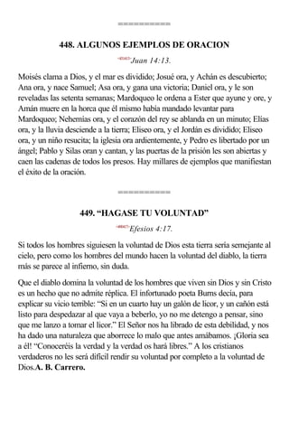==========

             448. ALGUNOS EJEMPLOS DE ORACION
                                <431413>
                                           Juan 14:13.

Moisés clama a Dios, y el mar es dividido; Josué ora, y Achán es descubierto;
Ana ora, y nace Samuel; Asa ora, y gana una victoria; Daniel ora, y le son
reveladas las setenta semanas; Mardoqueo le ordena a Ester que ayune y ore, y
Amán muere en la horca que él mismo había mandado levantar para
Mardoqueo; Nehemías ora, y el corazón del rey se ablanda en un minuto; Elías
ora, y la lluvia desciende a la tierra; Eliseo ora, y el Jordán es dividido; Eliseo
ora, y un niño resucita; la iglesia ora ardientemente, y Pedro es libertado por un
ángel; Pablo y Silas oran y cantan, y las puertas de la prisión les son abiertas y
caen las cadenas de todos los presos. Hay millares de ejemplos que manifiestan
el éxito de la oración.

                                 ==========

                    449. “HAGASE TU VOLUNTAD”
                                <490417>
                                       Efesios 4:17.

Si todos los hombres siguiesen la voluntad de Dios esta tierra sería semejante al
cielo, pero como los hombres del mundo hacen la voluntad del diablo, la tierra
más se parece al infierno, sin duda.
Que el diablo domina la voluntad de los hombres que viven sin Dios y sin Cristo
es un hecho que no admite réplica. El infortunado poeta Burns decía, para
explicar su vicio terrible: “Si en un cuarto hay un galón de licor, y un cañón está
listo para despedazar al que vaya a beberlo, yo no me detengo a pensar, sino
que me lanzo a tomar el licor.” El Señor nos ha librado de esta debilidad, y nos
ha dado una naturaleza que aborrece lo malo que antes amábamos. ¡Gloria sea
a él! “Conoceréis la verdad y la verdad os hará libres.” A los cristianos
verdaderos no les será difícil rendir su voluntad por completo a la voluntad de
Dios.A. B. Carrero.
 
