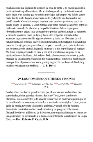 muchas cosas que distraían la atención de toda la gente y no hacían caso de la
predicación de aquella mañana. Me sentí chasqueado y resolví retirarme de
aquel lugar a un bosque que no estaba muy lejos del templo. Me fui sin comer
nada. Por la tarde íbamos a tener otro culto, y durante una hora o dos me
quedé orando. Cuando tuve que regresar para predicar pasé muy cerca de
donde estaba un ganado, y vi un borrego que había metido los cuernos entre las
mallas del cercado de alambre y no podía libertarse. Me acerqué para
libertarlo: para el efecto tuve que agarrarlo por los cuernos, torcer su pescuezo
y moverle la cabeza hacía un lado y hacia otro. El pobre animal estaba
asustado, seguramente sufría algunos dolores, y hacía por libertarse de mí;
naturalmente, no entendía que yo era su libertador, su benefactor. Suspendí un
poco mi trabajo, porque ya estaba yo un poco cansado; pero principalmente
por lo testarudo del animal. Reanudé mi tarea y al fin logré libertar al borrego.
Me fui al templo pensando en esto, y me sentí impulsado a emplear en la
predicación este incidente. Así lo hice. Todo el mundo estuvo atento, y pude
predicar de una manera eficaz que dio buen resultado. Empleé la parábola del
borrego, hice algunas aplicaciones, y estoy seguro de que hasta el día de hoy
muchos recuerdan esa parábola. — J. E. Davis.

                                    ==========

                29. LOS HOMBRES QUE TIENEN VISIONES
     <230608>
            Isaías 6:8; <242321>Jeremías 23:21, 22; <290228>Joel 2:28; <440906>Hechos
                                           9:6.

Los hombres que hacen grandes cosas por el mundo son los hombres que,
como Isaías, tienen grandes visones. Saulo de Tarso, en el camino de
Damasco, vio a Jesucristo; y de aquella visión vino un poder de espíritu que se
ha manifestado de una manera benéfica a través de veinte siglos. Lutero, en su
celda de monje, tuvo una visión de lo espiritual, y de allí vino la Reforma
Protestante con todas sus fuerzas de libertad y de progreso. El éxito del
General Booth con el Ejército de Salvación, una organización que en menos de
una generación ha circundado a la tierra, es simplemente la realización de lo que
él vio. — Rev. Roberto F. Coyle, D.D.
 