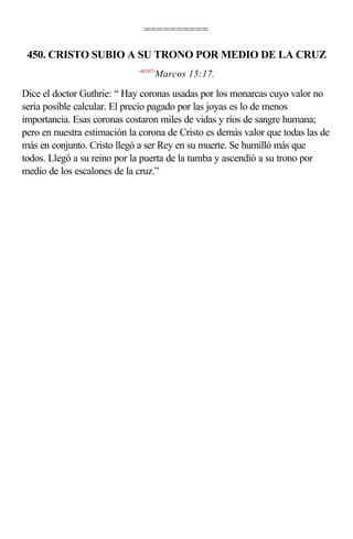 ==========

 450. CRISTO SUBIO A SU TRONO POR MEDIO DE LA CRUZ
                             <411517>
                                    Marcos 15:17.

Dice el doctor Guthrie: “ Hay coronas usadas por los monarcas cuyo valor no
sería posible calcular. El precio pagado por las joyas es lo de menos
importancia. Esas coronas costaron miles de vidas y ríos de sangre humana;
pero en nuestra estimación la corona de Cristo es demás valor que todas las de
más en conjunto. Cristo llegó a ser Rey en su muerte. Se humilló más que
todos. Llegó a su reino por la puerta de la tumba y ascendió a su trono por
medio de los escalones de la cruz.”
 