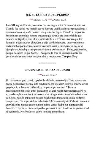 ==========

                   452. EL ESPIRITU DEL PERDON
                      <490432>
                             Efesios 4:32 <490432>Efesios 4:32

Luis XII, rey de Francia, tenía muchos enemigos antes de ascender al trono.
Cuando fue hecho rey mandó que se formara una lista de sus perseguidores y
marcó en frente de cada nombre una gran cruz negra. Cuando se supo esto
huyeron sus enemigos porque creyeron que aquello era una señal de que
deseaba castigarlos; pero el rey sabiendo de sus temores, mandó que los
llamaran asegurándoles el perdón, y dijo que había puesto una cruz junto a
cada nombre para acordarse de la cruz de Cristo y esforzarse en seguir el
ejemplo de Aquel que oró por sus asesinos exclamando: “Padre, perdónalos,
porque no saben lo que hacen.” Dios pone la cruz en un lado o sobre los
pecados de los creyentes arrepentidos y los perdona.Comper Gray.

                                  ==========

                  453. UN SACRIFICIO ADECUADO
                                 <235304>
                                        Isaías 53:4-7.

Un romano antiguo cuando oyó hablar del cristianismo dijo: “Este sistema no
puede permanecer porque está fundado sobre una cruz, sobre la muerte de su
propio jefe, sobre una catástrofe y no puede permanecer.” Pero es
precisamente por todas estas causas por las que puede permanecer; quizá no
se pueda explicar en términos comerciales ni legalistas el sacrificio substitutivo
de Cristo, pues la expiación es algo mucho más grande que lo que podemos
comprender. No se puede leer la historia del Getsemaní y del Calvario sin sentir
que Cristo ha entrado en comunión íntima con el Padre por el pecado del
hombre en forma tal que es imposible para nosotros entender ni su profundidad
ni acrimonia. Nos basta con cubrir nuestras necesidades.
 
