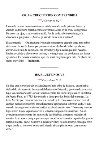 ==========

              454. LA CRUCIFIXION COMPRENDIDA
                             <470502>
                                    2 Corintios 5:21.

Una niña en una escuela misionera estaba sentada en la primera banca; y
cuando la directora narraba cómo clavaron a Jesús en la cruz, las lágrimas
llenaron sus ojos, y se levantó y salió. Por la tarde volvió sonriente, y la
directora le preguntó: —María, ¿a dónde fuiste esta mañana?
Ella contestó: —¡Oh, maestra! No pude contenerme cuando usted nos habló
de la crucifixión de Jesús, porque me sentía culpable de haber ayudado a
clavarlo allí; salí de la escuela, me arrodillé y dije a Jesús que mis pecados
habían ayudado a clavarlo en la cruz; y le rogué que me perdonase por haber
ayudado a los demás a matarlo, que me sentí muy triste por esto. ¡Y ahora me
siento muy feliz! —Traducido.

                                 ==========

                          455. EL JEFE NOS VE
                             <201503>
                                    Proverbios 15:3.

Se dice que cierto jefe de los McGregors, una tribu de Escocia, quien había
defendido airosamente la causa del desterrado Estuardo, que cuando avanzaba
bajo los estandartes de Carlos Eduardo contra las tropas inglesas en la batalla
de Presto Pans, en 1715, fue echado a tierra por dos balas del enemigo. La
tribu McGregor, cuando vio caer a su amado jefe comenzó a vacilar, mas el
capitán herido se enderezó inmediatamente apoyándose sobre un codo, y aun
cuando la sangre corría de sus heridas exclamó en alta voz: “¡No estoy muerto,
hijos míos! Estoy vigilando a ver si ustedes cumplen con su deber.” Así al
avanzar nosotros contra las huestes de las tinieblas, debemos recordar, si
nuestra fe se apoca porque parezca que nuestros adversarios espirituales ganen
terreno nuestro, que el Maestro a quien servimos no está muerto, sino que vive
y que desde su trono en lo alto está viendo si cumplimos o no con nuestro
deber.
 