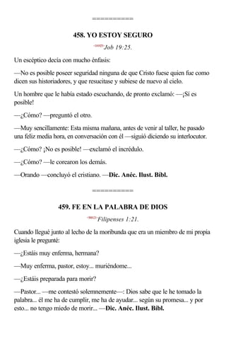 ==========

                       458. YO ESTOY SEGURO
                                 <181925>
                                        Job 19:25.

Un escéptico decía con mucho énfasis:
—No es posible poseer seguridad ninguna de que Cristo fuese quien fue como
dicen sus historiadores, y que resucitase y subiese de nuevo al cielo.
Un hombre que le había estado escuchando, de pronto exclamó: —¡Sí es
posible!
—¿Cómo? —preguntó el otro.
—Muy sencillamente: Esta misma mañana, antes de venir al taller, he pasado
una feliz media hora, en conversación con él —siguió diciendo su interlocutor.
—¿Cómo? ¡No es posible! —exclamó el incrédulo.
—¿Cómo? —le corearon los demás.
—Orando —concluyó el cristiano. —Dic. Anéc. Ilust. Bíbl.

                                ==========

                 459. FE EN LA PALABRA DE DIOS
                             <500121>
                                    Filipenses 1:21.

Cuando llegué junto al lecho de la moribunda que era un miembro de mi propia
iglesia le pregunté:
—¿Estáis muy enferma, hermana?
—Muy enferma, pastor, estoy... muriéndome...
—¿Estáis preparada para morir?
—Pastor... —me contestó solemnemente—: Dios sabe que le he tomado la
palabra... él me ha de cumplir, me ha de ayudar... según su promesa... y por
esto... no tengo miedo de morir... —Dic. Anéc. Ilust. Bíbl.
 