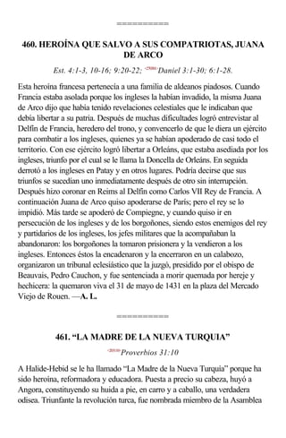 ==========

 460. HEROÍNA QUE SALVO A SUS COMPATRIOTAS, JUANA
                      DE ARCO
           Est. 4:1-3, 10-16; 9:20-22; <270301>Daniel 3:1-30; 6:1-28.

Esta heroína francesa pertenecía a una familia de aldeanos piadosos. Cuando
Francia estaba asolada porque los ingleses la habían invadido, la misma Juana
de Arco dijo que había tenido revelaciones celestiales que le indicaban que
debía libertar a su patria. Después de muchas dificultades logró entrevistar al
Delfín de Francia, heredero del trono, y convencerlo de que le diera un ejército
para combatir a los ingleses, quienes ya se habían apoderado de casi todo el
territorio. Con ese ejército logró libertar a Orleáns, que estaba asediada por los
ingleses, triunfo por el cual se le llama la Doncella de Orleáns. En seguida
derrotó a los ingleses en Patay y en otros lugares. Podría decirse que sus
triunfos se sucedían uno inmediatamente después de otro sin interrupción.
Después hizo coronar en Reims al Delfín como Carlos VII Rey de Francia. A
continuación Juana de Arco quiso apoderarse de París; pero el rey se lo
impidió. Más tarde se apoderó de Compiegne, y cuando quiso ir en
persecución de los ingleses y de los borgoñones, siendo estos enemigos del rey
y partidarios de los ingleses, los jefes militares que la acompañaban la
abandonaron: los borgoñones la tomaron prisionera y la vendieron a los
ingleses. Entonces éstos la encadenaron y la encerraron en un calabozo,
organizaron un tribunal eclesiástico que la juzgó, presidido por el obispo de
Beauvais, Pedro Cauchon, y fue sentenciada a morir quemada por hereje y
hechicera: la quemaron viva el 31 de mayo de 1431 en la plaza del Mercado
Viejo de Rouen. —A. L.

                                  ==========

            461. “LA MADRE DE LA NUEVA TURQUIA”
                             <203110>
                                    Proverbios 31:10

A Halide-Hebid se le ha llamado “La Madre de la Nueva Turquía” porque ha
sido heroína, reformadora y educadora. Puesta a precio su cabeza, huyó a
Angora, constituyendo su huida a pie, en carro y a caballo, una verdadera
odisea. Triunfante la revolución turca, fue nombrada miembro de la Asamblea
 