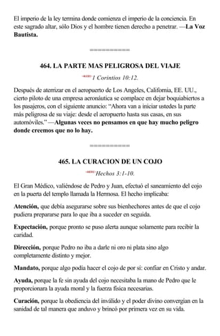 El imperio de la ley termina donde comienza el imperio de la conciencia. En
este sagrado altar, sólo Dios y el hombre tienen derecho a penetrar. —La Voz
Bautista.

                                 ==========

          464. LA PARTE MAS PELIGROSA DEL VIAJE
                            <461001>
                                   1 Corintios 10:12.

Después de aterrizar en el aeropuerto de Los Angeles, California, EE. UU.,
cierto piloto de una empresa aeronáutica se complace en dejar boquiabiertos a
los pasajeros, con el siguiente anuncio: “Ahora van a iniciar ustedes la parte
más peligrosa de su viaje: desde el aeropuerto hasta sus casas, en sus
automóviles.” —Algunas veces no pensamos en que hay mucho peligro
donde creemos que no lo hay.

                                 ==========

                  465. LA CURACION DE UN COJO
                              <440301>
                                       Hechos 3:1-10.

El Gran Médico, valiéndose de Pedro y Juan, efectuó el saneamiento del cojo
en la puerta del templo llamada la Hermosa. El hecho implicaba:
Atención, que debía asegurarse sobre sus bienhechores antes de que el cojo
pudiera prepararse para lo que iba a suceder en seguida.
Expectación, porque pronto se puso alerta aunque solamente para recibir la
caridad.
Dirección, porque Pedro no iba a darle ni oro ni plata sino algo
completamente distinto y mejor.
Mandato, porque algo podía hacer el cojo de por sí: confiar en Cristo y andar.
Ayuda, porque la fe sin ayuda del cojo necesitaba la mano de Pedro que le
proporcionara la ayuda moral y la fuerza física necesarias.
Curación, porque la obediencia del inválido y el poder divino convergían en la
sanidad de tal manera que anduvo y brincó por primera vez en su vida.
 