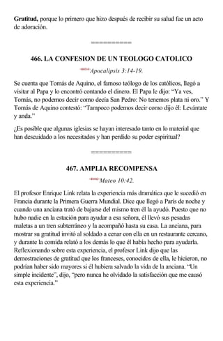 Gratitud, porque lo primero que hizo después de recibir su salud fue un acto
de adoración.

                                      ==========

      466. LA CONFESION DE UN TEOLOGO CATOLICO
                           <660314>
                                  Apocalipsis 3:14-19.

Se cuenta que Tomás de Aquino, el famoso teólogo de los católicos, llegó a
visitar al Papa y lo encontró contando el dinero. El Papa le dijo: “Ya ves,
Tomás, no podemos decir como decía San Pedro: No tenemos plata ni oro.” Y
Tomás de Aquino contestó: “Tampoco podemos decir como dijo él: Levántate
y anda.”
¿Es posible que algunas iglesias se hayan interesado tanto en lo material que
han descuidado a los necesitados y han perdido su poder espiritual?

                                      ==========

                     467. AMPLIA RECOMPENSA
                                 <401042>
                                        Mateo 10:42.

El profesor Enrique Link relata la experiencia más dramática que le sucedió en
Francia durante la Primera Guerra Mundial. Dice que llegó a París de noche y
cuando una anciana trató de bajarse del mismo tren él la ayudó. Puesto que no
hubo nadie en la estación para ayudar a esa señora, él llevó sus pesadas
maletas a un tren subterráneo y la acompañó hasta su casa. La anciana, para
mostrar su gratitud invitó al soldado a cenar con ella en un restaurante cercano,
y durante la comida relató a los demás lo que él había hecho para ayudarla.
Reflexionando sobre esta experiencia, el profesor Link dijo que las
demostraciones de gratitud que los franceses, conocidos de ella, le hicieron, no
podrían haber sido mayores si él hubiera salvado la vida de la anciana. “Un
simple incidente”, dijo, “pero nunca he olvidado la satisfacción que me causó
esta experiencia.”
 