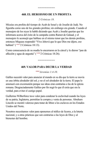 ==========

               468. EL HEROISMO DE UN PROFETA
                                  2 Crónicas 18.

Micaías era profeta del tiempo de Acab de Israel y de Josafat de Judá. No
figuraba como uno de los grandes profetas; sin embargo era grande. Cuando el
mensajero de los reyes le habló diciendo que Acab y Josafat querían que les
informara acerca del éxito de la campaña contra Ramot de Galaad, y el
mensajero le aconsejó que hablase en el mismo tenor que los demás profetas,
entonces Miqueas respondió “Vive Jehová que lo que Dios me dijere, eso
hablará” (<141813>2 Crónicas 18:13).
Como consecuencia de su osadía lo encerraron en la cárcel y le dieron “pan de
aflicción y agua de angustia” (<141826>2 Crónicas 18:26).

                                 ==========

               469. VALOR PARA DECIR LA VERDAD
                             <240104>
                                    Jeremías 1:4-10.

Galileo necesitó valor para anunciar al mundo en su día que la tierra se movía
en una órbita alrededor del sol, y no el sol alrededor de la tierra. El papa lo
amenazó con excomunión porque sus ideas eran contrarias a las de la iglesia
romana. Desgraciadamente Galileo por fin negó lo que él creía que era la
verdad, para evitar el castigo papal.
Guillermo Wilberforce tuvo valor para condenar la esclavitud cuando las leyes
de su patria, Inglaterra, permitían la compra y venta de personas. Abraham
Lincoln se mostró valeroso para tratar de librar a los esclavos en los Estados
Unidos del Norte.
Nosotros necesitamos valor para oponemos al tráfico de licores, a la lotería
nacional, y a otras prácticas que son contrarias a las leyes de Dios y al
bienestar del hombre.
 