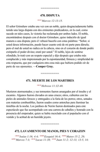 ==========

                                   470. DISPUTA
                              <411213>
                                         Marcos 12:13-15.

El señor Grimshaw estaba una vez con un noble, quien desgraciadamente había
tenido una larga disputa con dos eminentes predicadores, en la cual, como
sucede en tales casos, la victoria fue reclamada por ambos lados. El noble,
encontrándose después con el doctor Grimshaw, quiso inducirlo de igual
manera a una disputa; pero é1 rehusó hacerlo con estas palabras: “Señor, si
usted desea información, puedo hacer cuanto está de mi parte para dársela;
pero el mal de usted no radica en la cabeza, sino en el corazón de donde podrá
extirparlo el poder divino; oraré por usted.” El noble, lejos de sentirse
ofendido, lo trató con un respeto especial y dijo después que estaba más
complacido y más impresionado por la espontaneidad, firmeza y simplicidad de
esta respuesta, que por cualquiera otra cosa más que hubiera podido oír de
parte de sus oponentes. —Comper Gray.

                                    ==========

                    471. MUERTE DE LOS MARTIRES
                              <581132>
                                     Hebreos 11:32-40.

Murieron atormentados; y sus tormentos fueron amargados por el insulto y el
escarnio. Algunos fueron clavados en unas cruces; otros, cubiertos con las
pieles de animales feroces y entregados a la furia de los perros; otros, untados
con materias combustibles, fueron usados como antorchas para iluminar las
tinieblas de la noche. Los jardines de Nerón fueron destinados para este
espectáculo que fue acompañado con una carrera de caballos y honrado con la
presencia del emperador, quien se había mezclado con el populacho con el
vestido y la actitud de un humilde joyero.

                                    ==========

         472. LAVAMIENTO DE MANOS, PIES Y CORAZON
         <230116>
             Isaías 1:16; 4:4; <261604>Ezequiel 16:4; <401502>Mateo 15:2, 20;
    <410703>
           Marcos 7:3; <421138>Lucas 11:38; <431102>Juan 11:2; 12:13; 13:5, 14;
 