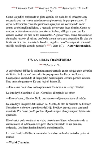 <540510>
           1 Timoteo 5:10; <581022>Hebreos 10:22; <660105>Apocalipsis 1:5; 7:14;
                                        22:14.

Como los judíos comían de un plato común, sin cuchillos ni tenedores, era
necesario que sus manos estuvieran completamente limpias para comer. El
deber de lavárselas con anticipación en agua pura era considerado como
asunto de obligación religiosa, y regulado por severas leyes rituales. Como no
usaban zapatos sino sandalias cuando caminaban, al llegar a una casa los
criados lavaban los pies de los caminantes. Algunas veces, como demostración
de mucho respeto, el mismo dueño de la casa hacía esta operación. En días de
fiesta los pies eran, además de lavados, ungidos. Pero “la sangre de Jesucristo
su Hijo nos limpia de todo pecado” (<620107>1 Juan 1:7). —Autor desconocido.

                                   ==========

                      473. LA BIBLIA TRANSFORMA
                                 <580412>
                                        Hebreos 4:12.

A un colportor bíblico lo asaltaron a mano armada en un bosque en el corazón
de Sicilia. Se le ordenó encender fuego y quemar los libros que llevaba.
Cuando tuvo encendido el fuego pidió permiso para leer una porción de cada
libro antes de quemarlo. De uno leyó el Salmo 23.
—Este es un buen libro; no lo quememos. Dámelo a mí —dijo el ladrón.
De otro leyó el capítulo 13 de 1 Corintios, el capítulo del amor.
—Esto es bueno; dámelo. No lo quememos —dijo nuevamente el ladrón.
De otro leyó una parte del Sermón del Monte, de otro la parábola de El Buen
Samaritano, y de otro la parábola del Hijo Pródigo; en cada caso con igual
resultado. Por fin no quedó por leer algo de ningún libro y ninguno había sido
quemado.
El colportor pudo continuar su viaje; pero sin sus libros. Años más tarde se
encontró con el ladrón otra vez, pero ahora convertido en un ministro
ordenado. Los libros habían hecho la transformación.
La cosecha de la Biblia es la cosecha de vidas cambiadas en todas partes del
mundo.
—World Crusades.
 