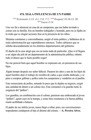 ==========

                 474. MALA INFLUENCIA DE UN PADRE
      <210313>
             Eclesiastés 3:13; 4:1; 5:8; 7:7; <261810>Ezequiel 18:10-13, 20;
                                 <420314>
                                         Lucas 3:14.

Una vez fui a almorzar en casa de un campesino, que me había invitado a
comer con su familia. Era un hombre trabajador y honrado, pero no se fijaba en
lo malo que es elogiar acciones feas en la presencia de los niños.
Mientras comíamos y conversábamos, surgió el tema político, y hablamos de la
mala administración que soportábamos entonces. Todos sabíamos que se
robaba descaradamente en los distintos departamentos del gobierno.
El dueño de la casa alegó que eso no tenía nada de particular. ¡Que si él llegara
a ser algún día jefe de un departamento de la administración pública, robaría
todo el dinero que le fuere posible coger!
No me pereció bien que aquel hombre se expresara así, en presencia de sus
hijos.
Algún tiempo después ese señor falleció. Pasaron los años y uno de los hijos de
aquel hombre dejó el trabajo de siembra de cañas a que estaba dedicado, y se
puso a comprar gallinas y pollos entre los campesinos y venderlos en el pueblo.
Este comerciante de pollos, notando lo poco que le dejaba su negocio, exigió
una cantidad de dinero a un colono rico. Este comunicó a la guardia rural, la
exigencia del “pollero”.
Los guardias, en combinación con el colono, pusieron una emboscada al joven
“pollero”, quien cayó en la trampa, y como hizo resistencia a la fuerza pública
murió acribillado a balazos.
El padre de ese infeliz joven, nunca llegó a robar; pero, sus conversaciones
imprudentes condujeron al hijo al abismo del crimen. —A. Pereira Alves.
 