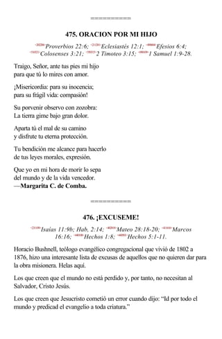 ==========

                           475. ORACION POR MI HIJO
          <202206>
               Proverbios 22:6; <211201>Eclesiastés 12:1; <490604>Efesios 6:4;
      <510321>
              Colosenses 3:21; <550315>2 Timoteo 3:15; <090109>1 Samuel 1:9-28.

Traigo, Señor, ante tus pies mi hijo
para que tú lo mires con amor.
¡Misericordia: para su inocencia;
para su frágil vida: compasión!
Su porvenir observo con zozobra:
La tierra gime bajo gran dolor.
Aparta tú el mal de su camino
y disfrute tu eterna protección.
Tu bendición me alcance para hacerlo
de tus leyes morales, expresión.
Que yo en mi hora de morir lo sepa
del mundo y de la vida vencedor.
—Margarita C. de Comba.

                                     ==========

                                  476. ¡EXCUSEME!
       <231109>
                 Isaías 11:9b; Hab, 2:14; <402818>Mateo 28:18-20; <411616>Marcos
                      16:16; <440108>Hechos 1:8; <440501>Hechos 5:1-11.

Horacio Bushnell, teólogo evangélico congregacional que vivió de 1802 a
1876, hizo una interesante lista de excusas de aquellos que no quieren dar para
la obra misionera. Helas aquí.
Los que creen que el mundo no está perdido y, por tanto, no necesitan al
Salvador, Cristo Jesús.
Los que creen que Jesucristo cometió un error cuando dijo: “Id por todo el
mundo y predicad el evangelio a toda criatura.”
 