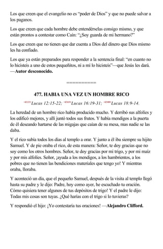 Los que creen que el evangelio no es “poder de Dios” y que no puede salvar a
los paganos.
Los que creen que cada hombre debe entendérselas consigo mismo, y que
están prontos a contestar como Caín: “¿Soy guarda de mi hermano?”
Los que creen que no tienen que dar cuenta a Dios del dinero que Dios mismo
les ha confiado.
Los que ya están preparados para responder a la sentencia final: “en cuanto no
lo hicisteis a uno de estos pequeñitos, ni a mí lo hicisteis”—que Jesús les dará.
—Autor desconocido.

                                  ==========

                  477. HABIA UNA VEZ UN HOMBRE RICO
       <421215>
              Lucas 12:15-22; <421619>Lucas 16:19-31; <421809>Lucas 18:9-14.

La heredad de un hombre rico había producido mucho. Y derribó sus alfolíes y
los edificó mejores, y allí juntó todos sus frutos. Y había mendigos a la puerta
de él deseando hartarse de las migajas que caían de su mesa, mas nadie se las
daba.
Y el rico subía todos los días al templo a orar. Y junto a él iba siempre su hijito
Samuel. Y de pie oraba el rico, de esta manera: Señor, te doy gracias que no
soy como los otros hombres. Señor, te doy gracias por mi trigo, y por mi maíz
y por mis alfolíes. Señor, ¡ayuda a los mendigos, a los hambrientos, a los
pobres que no tienen las bendiciones materiales que tengo yo! Y mientras
oraba, lloraba.
Y aconteció un día, que el pequeño Samuel, después de la visita al templo llegó
hasta su padre y le dijo: Padre, hoy como ayer, he escuchado tu oración.
Cómo quisiera tener algunos de tus depósitos de trigo! Y el padre le dijo:
Todas mis cosas son tuyas. ¿Qué harías con el trigo si lo tuvieras?
Y respondió el hijo: ¡Yo contestaría tus oraciones! —Alejandro Clifford.
 