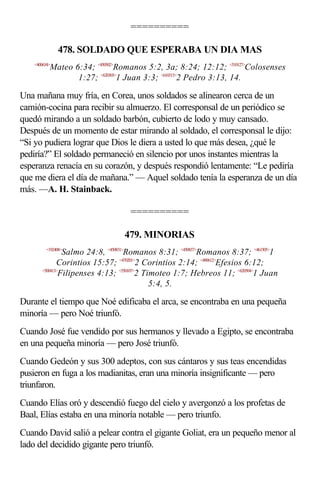 ==========

               478. SOLDADO QUE ESPERABA UN DIA MAS
    <400634>
           Mateo 6:34; <450502>Romanos 5:2, 3a; 8:24; 12:12; <510127>Colosenses
                  1:27; <620303>1 Juan 3:3; <610313>2 Pedro 3:13, 14.

Una mañana muy fría, en Corea, unos soldados se alinearon cerca de un
camión-cocina para recibir su almuerzo. El corresponsal de un periódico se
quedó mirando a un soldado barbón, cubierto de lodo y muy cansado.
Después de un momento de estar mirando al soldado, el corresponsal le dijo:
“Si yo pudiera lograr que Dios le diera a usted lo que más desea, ¿qué le
pediría?” El soldado permaneció en silencio por unos instantes mientras la
esperanza renacía en su corazón, y después respondió lentamente: “Le pediría
que me diera el día de mañana.” — Aquel soldado tenía la esperanza de un día
más. —A. H. Stainback.

                                  ==========

                                479. MINORIAS
         <192408>
                Salmo 24:8, <450831>Romanos 8:31; <450837>Romanos 8:37; <461505>1
              Corintios 15:57; <470201>2 Corintios 2:14; <490612>Efesios 6:12;
       <500413>
               Filipenses 4:13; <550107>2 Timoteo 1:7; Hebreos 11; <620504>1 Juan
                                            5:4, 5.

Durante el tiempo que Noé edificaba el arca, se encontraba en una pequeña
minoría — pero Noé triunfó.
Cuando José fue vendido por sus hermanos y llevado a Egipto, se encontraba
en una pequeña minoría — pero José triunfó.
Cuando Gedeón y sus 300 adeptos, con sus cántaros y sus teas encendidas
pusieron en fuga a los madianitas, eran una minoría insignificante — pero
triunfaron.
Cuando Elías oró y descendió fuego del cielo y avergonzó a los profetas de
Baal, Elías estaba en una minoría notable — pero triunfo.
Cuando David salió a pelear contra el gigante Goliat, era un pequeño menor al
lado del decidido gigante pero triunfó.
 
