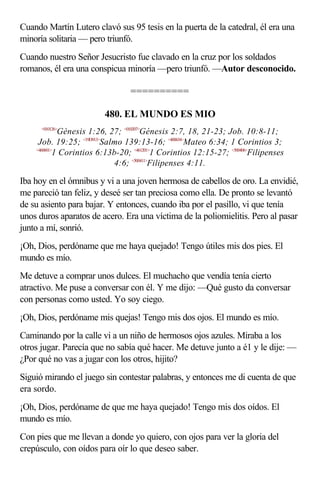 Cuando Martín Lutero clavó sus 95 tesis en la puerta de la catedral, él era una
minoría solitaria — pero triunfó.
Cuando nuestro Señor Jesucristo fue clavado en la cruz por los soldados
romanos, él era una conspicua minoría —pero triunfó. —Autor desconocido.

                                 ==========

                         480. EL MUNDO ES MIO
      <010126>
             Génesis 1:26, 27; <010207>Génesis 2:7, 18, 21-23; Job. 10:8-11;
     Job. 19:25; <19D913>Salmo 139:13-16; <400634>Mateo 6:34; 1 Corintios 3;
    <460601>
            1 Corintios 6:13b-20; <461201>1 Corintios 12:15-27; <500406>Filipenses
                            4:6; <500411>Filipenses 4:11.

Iba hoy en el ómnibus y vi a una joven hermosa de cabellos de oro. La envidié,
me pareció tan feliz, y deseé ser tan preciosa como ella. De pronto se levantó
de su asiento para bajar. Y entonces, cuando iba por el pasillo, vi que tenía
unos duros aparatos de acero. Era una víctima de la poliomielitis. Pero al pasar
junto a mí, sonrió.
¡Oh, Dios, perdóname que me haya quejado! Tengo útiles mis dos pies. El
mundo es mío.
Me detuve a comprar unos dulces. El muchacho que vendía tenía cierto
atractivo. Me puse a conversar con él. Y me dijo: —Qué gusto da conversar
con personas como usted. Yo soy ciego.
¡Oh, Dios, perdóname mis quejas! Tengo mis dos ojos. El mundo es mío.
Caminando por la calle vi a un niño de hermosos ojos azules. Miraba a los
otros jugar. Parecía que no sabía qué hacer. Me detuve junto a é1 y le dije: —
¿Por qué no vas a jugar con los otros, hijito?
Siguió mirando el juego sin contestar palabras, y entonces me di cuenta de que
era sordo.
¡Oh, Dios, perdóname de que me haya quejado! Tengo mis dos oídos. El
mundo es mío.
Con pies que me llevan a donde yo quiero, con ojos para ver la gloria del
crepúsculo, con oídos para oír lo que deseo saber.
 