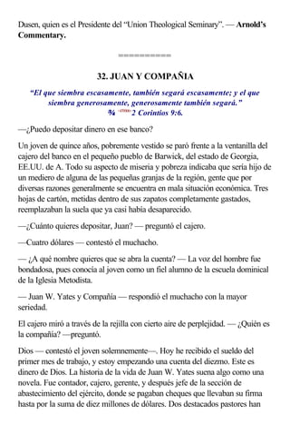 Dusen, quien es el Presidente del “Union Theological Seminary”. — Arnold’s
Commentary.

                                ==========

                         32. JUAN Y COMPAÑIA
   “El que siembra escasamente, también segará escasamente; y el que
        siembra generosamente, generosamente también segará.”
                          <470906>2 Corintios 9:6.

—¿Puedo depositar dinero en ese banco?
Un joven de quince años, pobremente vestido se paró frente a la ventanilla del
cajero del banco en el pequeño pueblo de Barwick, del estado de Georgia,
EE.UU. de A. Todo su aspecto de miseria y pobreza indicaba que sería hijo de
un mediero de alguna de las pequeñas granjas de la región, gente que por
diversas razones generalmente se encuentra en mala situación económica. Tres
hojas de cartón, metidas dentro de sus zapatos completamente gastados,
reemplazaban la suela que ya casi había desaparecido.
—¿Cuánto quieres depositar, Juan? — preguntó el cajero.
—Cuatro dólares — contestó el muchacho.
— ¿A qué nombre quieres que se abra la cuenta? — La voz del hombre fue
bondadosa, pues conocía al joven como un fiel alumno de la escuela dominical
de la Iglesia Metodista.
— Juan W. Yates y Compañía — respondió el muchacho con la mayor
seriedad.
El cajero miró a través de la rejilla con cierto aire de perplejidad. — ¿Quién es
la compañía? —preguntó.
Dios — contestó el joven solemnemente—. Hoy he recibido el sueldo del
primer mes de trabajo, y estoy empezando una cuenta del diezmo. Este es
dinero de Dios. La historia de la vida de Juan W. Yates suena algo como una
novela. Fue contador, cajero, gerente, y después jefe de la sección de
abastecimiento del ejército, donde se pagaban cheques que llevaban su firma
hasta por la suma de diez millones de dólares. Dos destacados pastores han
 
