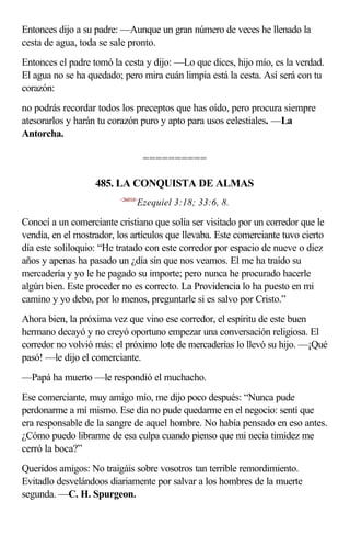 Entonces dijo a su padre: —Aunque un gran número de veces he llenado la
cesta de agua, toda se sale pronto.
Entonces el padre tomó la cesta y dijo: —Lo que dices, hijo mío, es la verdad.
El agua no se ha quedado; pero mira cuán limpia está la cesta. Así será con tu
corazón:
no podrás recordar todos los preceptos que has oído, pero procura siempre
atesorarlos y harán tu corazón puro y apto para usos celestiales. —La
Antorcha.

                                     ==========

                   485. LA CONQUISTA DE ALMAS
                          <260318>
                                 Ezequiel 3:18; 33:6, 8.

Conocí a un comerciante cristiano que solía ser visitado por un corredor que le
vendía, en el mostrador, los artículos que llevaba. Este comerciante tuvo cierto
día este soliloquio: “He tratado con este corredor por espacio de nueve o diez
años y apenas ha pasado un ¿día sin que nos veamos. El me ha traído su
mercadería y yo le he pagado su importe; pero nunca he procurado hacerle
algún bien. Este proceder no es correcto. La Providencia lo ha puesto en mi
camino y yo debo, por lo menos, preguntarle si es salvo por Cristo.”
Ahora bien, la próxima vez que vino ese corredor, el espíritu de este buen
hermano decayó y no creyó oportuno empezar una conversación religiosa. El
corredor no volvió más: el próximo lote de mercaderías lo llevó su hijo. —¡Qué
pasó! —le dijo el comerciante.
—Papá ha muerto —le respondió el muchacho.
Ese comerciante, muy amigo mío, me dijo poco después: “Nunca pude
perdonarme a mí mismo. Ese día no pude quedarme en el negocio: sentí que
era responsable de la sangre de aquel hombre. No había pensado en eso antes.
¿Cómo puedo librarme de esa culpa cuando pienso que mi necia timidez me
cerró la boca?”
Queridos amigos: No traigáis sobre vosotros tan terrible remordimiento.
Evitadlo desvelándoos diariamente por salvar a los hombres de la muerte
segunda. —C. H. Spurgeon.
 