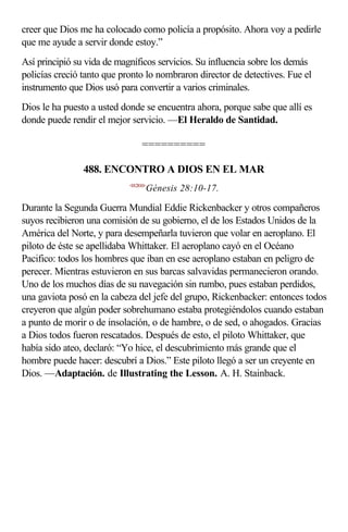 creer que Dios me ha colocado como policía a propósito. Ahora voy a pedirle
que me ayude a servir donde estoy.”
Así principió su vida de magníficos servicios. Su influencia sobre los demás
policías creció tanto que pronto lo nombraron director de detectives. Fue el
instrumento que Dios usó para convertir a varios criminales.
Dios le ha puesto a usted donde se encuentra ahora, porque sabe que allí es
donde puede rendir el mejor servicio. —El Heraldo de Santidad.

                                 ==========

                488. ENCONTRO A DIOS EN EL MAR
                            <012810>
                                   Génesis 28:10-17.

Durante la Segunda Guerra Mundial Eddie Rickenbacker y otros compañeros
suyos recibieron una comisión de su gobierno, el de los Estados Unidos de la
América del Norte, y para desempeñarla tuvieron que volar en aeroplano. El
piloto de éste se apellidaba Whittaker. El aeroplano cayó en el Océano
Pacifico: todos los hombres que iban en ese aeroplano estaban en peligro de
perecer. Mientras estuvieron en sus barcas salvavidas permanecieron orando.
Uno de los muchos días de su navegación sin rumbo, pues estaban perdidos,
una gaviota posó en la cabeza del jefe del grupo, Rickenbacker: entonces todos
creyeron que algún poder sobrehumano estaba protegiéndolos cuando estaban
a punto de morir o de insolación, o de hambre, o de sed, o ahogados. Gracias
a Dios todos fueron rescatados. Después de esto, el piloto Whittaker, que
había sido ateo, declaró: “Yo hice, el descubrimiento más grande que el
hombre puede hacer: descubrí a Dios.” Este piloto llegó a ser un creyente en
Dios. —Adaptación. de Illustrating the Lesson. A. H. Stainback.
 