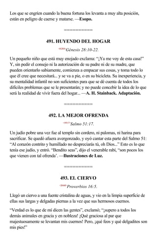 Los que se engríen cuando la buena fortuna los levanta a muy alta posición,
están en peligro de caerse y matarse. —Esopo.

                                  ==========

                      491. HUYENDO DEL HOGAR
                             <012810>
                                    Génesis 28:10-22.

Un pequeño niño que está muy enojado exclama: “¡Ya me voy de esta casa!”
Y, sin pedir el consejo ni la autorización de su padre ni de su madre, que
pueden orientarlo sabiamente, comienza a empacar sus cosas, y toma todo lo
que él cree que necesitará... y se va a pie, o en su bicicleta. Su inexperiencia, y
su mentalidad infantil no son suficientes para que se dé cuenta de todos los
difíciles problemas que se le presentarán; y no puede concebir la idea de lo que
será la realidad de vivir fuera del hogar... —A. H. Stainback. Adaptación.

                                  ==========

                       492. LA MEJOR OFRENDA
                                 <195117>
                                         Salmo 51:17.

Un judío pobre una vez fue al templo sin cordero, ni palomas, ni harina para
sacrificar. Se quedó afuera avergonzado, y oyó cantar esta parte del Salmo 51:
“Al corazón contrito y humillado no despreciarás tú, oh Dios...” Esto es lo que
tenía ese judío, y entró. “Bendito seas”, dijo el venerable rabí, “son pocos los
que vienen con tal ofrenda’. —Ilustraciones de Luz.

                                  ==========

                               493. EL CIERVO
                              <201605>
                                        Proverbios 16:5.

Llegó un ciervo a una fuente cristalina de aguas, y vio en la limpia superficie de
ellas sus largas y delgadas piernas a la vez que sus hermosos cuernos.
“Verdad es lo que de mí dicen las gentes”, exclamó; “¡supero a todos los
demás animales en gracia y en nobleza! ¡Qué graciosa al par que
majestuosamente se levantan mis cuernos! Pero, ¡qué feos y qué delgaditos son
mis pies!”
 
