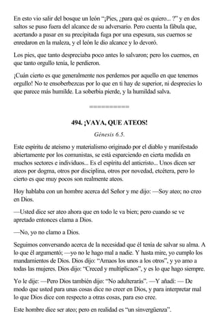 En esto vio salir del bosque un león “¡Pies, ¿para qué os quiero... ?” y en dos
saltos se puso fuera del alcance de su adversario. Pero cuenta la fábula que,
acertando a pasar en su precipitada fuga por una espesura, sus cuernos se
enredaron en la maleza, y el león le dio alcance y lo devoró.
Los pies, que tanto despreciaba poco antes lo salvaron; pero los cuernos, en
que tanto orgullo tenía, le perdieron.
¡Cuán cierto es que generalmente nos perdemos por aquello en que tenemos
orgullo! No te ensoberbezcas por lo que en ti hay de superior, ni desprecies lo
que parece más humilde. La soberbia pierde, y la humildad salva.

                                ==========

                        494. ¡VAYA, QUE ATEOS!
                                  Génesis 6.5.

Este espíritu de ateísmo y materialismo originado por el diablo y manifestado
abiertamente por los comunistas, se está esparciendo en cierta medida en
muchos sectores e individuos... Es el espíritu del anticristo... Unos dicen ser
ateos por dogma, otros por disciplina, otros por novedad, etcétera, pero lo
cierto es que muy pocos son realmente ateos.
Hoy hablaba con un hombre acerca del Señor y me dijo: —Soy ateo; no creo
en Dios.
—Usted dice ser ateo ahora que en todo le va bien; pero cuando se ve
apretado entonces clama a Dios.
—No, yo no clamo a Dios.
Seguimos conversando acerca de la necesidad que él tenía de salvar su alma. A
lo que él argumentó; —yo no le hago mal a nadie. Y hasta mire, yo cumplo los
mandamientos de Dios. Dios dijo: “Amaos los unos a los otros”, y yo amo a
todas las mujeres. Dios dijo: “Creced y multiplicaos”, y es lo que hago siempre.
Yo le dije: —Pero Dios también dijo: “No adulterarás”. —Y añadí: — De
modo que usted para unas cosas dice no creer en Dios, y para interpretar mal
lo que Dios dice con respecto a otras cosas, para eso cree.
Este hombre dice ser ateo; pero en realidad es “un sinvergüenza”.
 