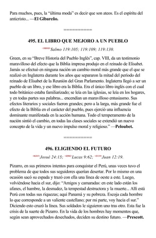 Para muchos, pues, la “última moda” es decir que son ateos. Es el espíritu del
anticristo... —El Gibareño.

                                       ==========

           495. EL LIBRO QUE MEJORO A UN PUEBLO
                         <19B9105>
                                 Salmo 119:105; 119:109; 119:130.

Green, en su “Breve Historia del Pueblo Inglés”, cap. VIII, da un testimonio
maravilloso del efecto que la Biblia impresa produjo en el reinado de Elisabet.
Jamás se efectuó en ninguna nación un cambio moral más grande que el que se
realizó en Inglaterra durante los años que separaron la mitad del período del
reinado de Elisabet de la Reunión del Gran Parlamento. Inglaterra llegó a ser un
pueblo de un libro, y ese libro era la Biblia. Era el único libro inglés con el cual
todo británico estaba familiarizado; se leía en las iglesias, se leía en los hogares,
y en todas partes sus palabras... encendían un maravilloso entusiasmo. Sus
efectos literarios y sociales fueron grandes; pero a la larga, más grande fue el
efecto de la Biblia en el carácter del pueblo, pues ejerció una influencia
dominante manifestada en la acción humana. Todo el temperamento de la
nación sintió el cambio, en todas las clases sociales se extendió un nuevo
concepto de la vida y un nuevo impulso moral y religioso.” —Peloubet.

                                       ==========

                            496. ELIGIENDO EL FUTURO
              <062415>
                     Josué 24:15; <420962>Lucas 9:62; <431219>Juan 12:19.

Pizarro, en sus primeros intentos para conquistar el Perú, unas veces tuvo el
problema de que todos sus seguidores querían desertar. Por lo mismo en una
ocasión sacó su espada y trazó con ella una línea de oeste a este. Luego,
volviéndose hacia el sur, dijo: “Amigos y camaradas: en este lado están los
afanes, el hambre, la desnudez, la tempestad destructora y la muerte... Allí está
Perú con todas sus riquezas; aquí Panamá y su pobreza. Escoja cada hombre
lo que corresponde a un valiente castellano; por mi parte, voy hacia el sur.”
Diciendo esto cruzó la línea. Sus soldados le siguieron uno tras otro. Esta fue la
crisis de la suerte de Pizarro. En la vida de los hombres hay momentos que,
según sean aprovechados desechados, deciden su destino futuro. —Prescott.
 