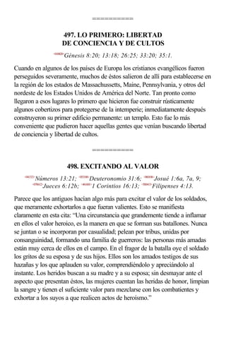 ==========

                        497. LO PRIMERO: LIBERTAD
                        DE CONCIENCIA Y DE CULTOS
                  <010820>
                         Génesis 8:20; 13:18; 26:25; 33:20; 35:1.

Cuando en algunos de los países de Europa los cristianos evangélicos fueron
perseguidos severamente, muchos de éstos salieron de allí para establecerse en
la región de los estados de Massachussetts, Maine, Pennsylvania, y otros del
nordeste de los Estados Unidos de América del Norte. Tan pronto como
llegaron a esos lugares lo primero que hicieron fue construir rústicamente
algunos cobertizos para protegerse de la intemperie; inmediatamente después
construyeron su primer edificio permanente: un templo. Esto fue lo más
conveniente que pudieron hacer aquellas gentes que venían buscando libertad
de conciencia y libertad de cultos.

                                   ==========

                             498. EXCITANDO AL VALOR
    <041321>
           Números 13:21; <053106>Deuteronomio 31:6; <060106>Josué 1:6a, 7a, 9;
         <070612>
                 Jueces 6:12b; <461601>1 Corintios 16:13; <500413>Filipenses 4:13.

Parece que los antiguos hacían algo más para excitar el valor de los soldados,
que meramente exhortarlos a que fueran valientes. Esto se manifiesta
claramente en esta cita: “Una circunstancia que grandemente tiende a inflamar
en ellos el valor heroico, es la manera en que se forman sus batallones. Nunca
se juntan o se incorporan por casualidad; pelean por tribus, unidas por
consanguinidad, formando una familia de guerreros: las personas más amadas
están muy cerca de ellos en el campo. En el fragor de la batalla oye el soldado
los gritos de su esposa y de sus hijos. Ellos son los amados testigos de sus
hazañas y los que aplauden su valor, comprendiéndolo y apreciándolo al
instante. Los heridos buscan a su madre y a su esposa; sin desmayar ante el
aspecto que presentan éstos, las mujeres cuentan las heridas de honor, limpian
la sangre y tienen el suficiente valor para mezclarse con los combatientes y
exhortar a los suyos a que realicen actos de heroísmo.”
 