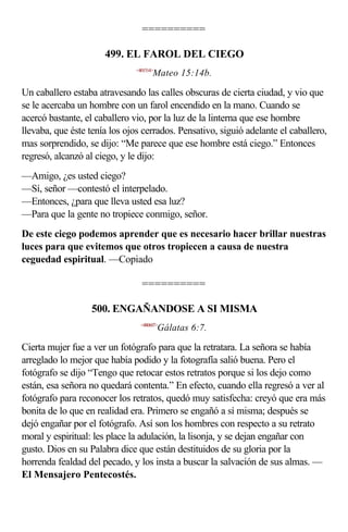 ==========

                      499. EL FAROL DEL CIEGO
                               <401514>
                                      Mateo 15:14b.

Un caballero estaba atravesando las calles obscuras de cierta ciudad, y vio que
se le acercaba un hombre con un farol encendido en la mano. Cuando se
acercó bastante, el caballero vio, por la luz de la linterna que ese hombre
llevaba, que éste tenía los ojos cerrados. Pensativo, siguió adelante el caballero,
mas sorprendido, se dijo: “Me parece que ese hombre está ciego.” Entonces
regresó, alcanzó al ciego, y le dijo:
—Amigo, ¿es usted ciego?
—Sí, señor —contestó el interpelado.
—Entonces, ¿para que lleva usted esa luz?
—Para que la gente no tropiece conmigo, señor.
De este ciego podemos aprender que es necesario hacer brillar nuestras
luces para que evitemos que otros tropiecen a causa de nuestra
ceguedad espiritual. —Copiado

                                 ==========

                   500. ENGAÑANDOSE A SI MISMA
                                 <480607>
                                          Gálatas 6:7.

Cierta mujer fue a ver un fotógrafo para que la retratara. La señora se había
arreglado lo mejor que había podido y la fotografía salió buena. Pero el
fotógrafo se dijo “Tengo que retocar estos retratos porque si los dejo como
están, esa señora no quedará contenta.” En efecto, cuando ella regresó a ver al
fotógrafo para reconocer los retratos, quedó muy satisfecha: creyó que era más
bonita de lo que en realidad era. Primero se engañó a sí misma; después se
dejó engañar por el fotógrafo. Así son los hombres con respecto a su retrato
moral y espiritual: les place la adulación, la lisonja, y se dejan engañar con
gusto. Dios en su Palabra dice que están destituidos de su gloria por la
horrenda fealdad del pecado, y los insta a buscar la salvación de sus almas. —
El Mensajero Pentecostés.
 