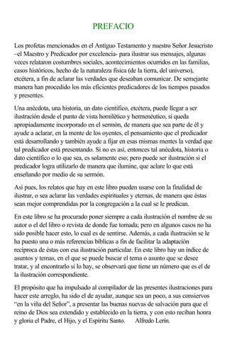 PREFACIO

Los profetas mencionados en el Antiguo Testamento y nuestro Señor Jesucristo
–el Maestro y Predicador por excelencia- para ilustrar sus mensajes, algunas
veces relataron costumbres sociales, acontecimientos ocurridos en las familias,
casos históricos, hecho de la naturaleza física (de la tierra, del universo),
etcétera, a fin de aclarar las verdades que deseaban comunicar. De semejante
manera han procedido los más eficientes predicadores de los tiempos pasados
y presentes.
Una anécdota, una historia, un dato científico, etcétera, puede llegar a ser
ilustración desde el punto de vista homilético y hermenéutico, si queda
apropiadamente incorporado en el sermón, de manera que sea parte de él y
ayude a aclarar, en la mente de los oyentes, el pensamiento que el predicador
está desarrollando y también ayude a fijar en esas mismas mentes la verdad que
tal predicador está presentando. Si no es así, entonces tal anécdota, historia o
dato científico o lo que sea, es solamente eso; pero puede ser ilustración si el
predicador logra utilizarlo de manera que ilumine, que aclare lo que está
enseñando por medio de su sermón.
Así pues, los relatos que hay en este libro pueden usarse con la finalidad de
ilustrar, o sea aclarar las verdades espirituales y eternas, de manera que éstas
sean mejor comprendidas por la congregación a la cual se le predican.
En este libro se ha procurado poner siempre a cada ilustración el nombre de su
autor o el del libro o revista de donde fue tomada; pero en algunos casos no ha
sido posible hacer esto, lo cual es de sentirse. Además, a cada ilustración se le
ha puesto una o más referencias bíblicas a fin de facilitar la adaptación
recíproca de éstas con esa ilustración particular. En este libro hay un índice de
asuntos y temas, en el que se puede buscar el tema o asunto que se desee
tratar, y al encontrarlo si lo hay, se observará que tiene un número que es el de
la ilustración correspondiente.
El propósito que ha impulsado al compilador de las presentes ilustraciones para
hacer este arreglo, ha sido el de ayudar, aunque sea un poco, a sus consiervos
“en la viña del Señor”, a presentar las buenas nuevas de salvación para que el
reino de Dios sea extendido y establecido en la tierra, y con esto reciban honra
y gloria el Padre, el Hijo, y el Espíritu Santo.  Alfredo Lerín.
 