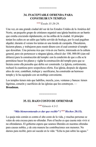 ==========

                34. INACEPTABLE OFRENDA PARA
                     CONSTRUIR UN TEMPLO
                             <023520>
                                    Éxodo 35:20-29.

Una vez, en una grande ciudad del sur de los Estados Unidos de la América del
Norte, un pequeño grupo de cristianos organizó una iglesia bautista en un barrio
que estaba creciendo rápidamente, en las orillas de la ciudad. Al principio
tenían los cultos en un salón que había servido de bodega, por lo cual pagaban
alquiler; durante el verano los tenían en una tienda de campaña. Discutieron,
hicieron planes, y trabajaron para reunir dinero con el cual construir el templo
que deseaban. Una persona rica que vivía en ese barrio, interesada en la cultura
general, pero sin pertenecer a ninguna iglesia, ofreció dar 100, 000.00 (cien mil
dólares) para la construcción del templo: con la condición de que a ella se le
permitiese hacer los planos y vigilar la construcción del templo para que se
hiciera como ella pensaba que debía ser construido. La Iglesia, cortésmente,
rechazó la cuantiosa pero sospechosa oferta. Esa iglesia, después de algunos
años de orar, contribuir, trabajar y sacrificarse, ha construido un hermoso
templo y lo ha equipado con un moblaje conveniente.
Los templos tienen más que ladrillos, mezcla, yeso, ventanas y bancas: tienen
lágrimas, corazón y sacrificios de las iglesias que los construyen. —
Broadman.

                                 ==========

                35. EL BAJO COSTO DE OFRENDAR
                               <010403>
                                        Génesis 4:3-5.

       “Más bienaventurado es dar que recibir” (<442035>Hechos 20:35).

La queja más común es contra el alto costo de la vida, y muchas personas se
valen de esta excusa para no ofrendar. Pero el hecho es que cuesta más vivir si
no ofrendamos. El gobierno espera que seamos liberales en nuestras ofrendas
para causas nobles, y de esta manera las contribuciones son menores. No
damos para recibir, pero así sucede en la vida: “Echa tu pan sobre las aguas.”
 
