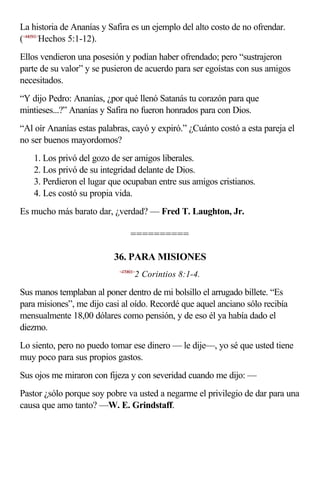 La historia de Ananías y Safira es un ejemplo del alto costo de no ofrendar.
(<440501>Hechos 5:1-12).
Ellos vendieron una posesión y podían haber ofrendado; pero “sustrajeron
parte de su valor” y se pusieron de acuerdo para ser egoístas con sus amigos
necesitados.
“Y dijo Pedro: Ananías, ¿por qué llenó Satanás tu corazón para que
mintieses...?” Ananías y Safira no fueron honrados para con Dios.
“Al oír Ananías estas palabras, cayó y expiró.” ¿Cuánto costó a esta pareja el
no ser buenos mayordomos?
    1. Los privó del gozo de ser amigos liberales.
    2. Los privó de su integridad delante de Dios.
    3. Perdieron el lugar que ocupaban entre sus amigos cristianos.
    4. Les costó su propia vida.
Es mucho más barato dar, ¿verdad? — Fred T. Laughton, Jr.

                                 ==========

                          36. PARA MISIONES
                            <470801>
                                   2 Corintios 8:1-4.

Sus manos templaban al poner dentro de mi bolsillo el arrugado billete. “Es
para misiones”, me dijo casi al oído. Recordé que aquel anciano sólo recibía
mensualmente 18,00 dólares como pensión, y de eso él ya había dado el
diezmo.
Lo siento, pero no puedo tomar ese dinero — le dije—, yo sé que usted tiene
muy poco para sus propios gastos.
Sus ojos me miraron con fijeza y con severidad cuando me dijo: —
Pastor ¿sólo porque soy pobre va usted a negarme el privilegio de dar para una
causa que amo tanto? —W. E. Grindstaff.
 
