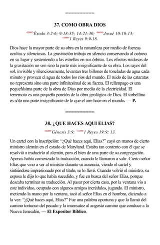 ==========

                                37. COMO OBRA DIOS
         <020302>
                Éxodo 3:2-6; 9:18-35; 14:21-30; <061010>Josué 10:10-13;
                              <110909>
                                      1 Reyes 9:9-18.

Dios hace la mayor parte de su obra en la naturaleza por medio de fuerzas
ocultas y silenciosas. La gravitación trabaja en silencio conservando al océano
en su lugar y sosteniendo a las estrellas en sus órbitas. Los efectos ruidosos de
la gravitación no son sino la parte más insignificante de su obra. Los rayos del
sol, invisible y silenciosamente, levantan tres billones de toneladas de agua cada
minuto y proveen el agua de todos los ríos del mundo. El ruido de las cataratas
no representa sino una parte infinitesimal de su fuerza. El relámpago es una
pequeñísima parte de la obra de Dios por medio de la electricidad. El
terremoto es una pequeña porción de la obra geológica de Dios. El torbellino
es sólo una parte insignificante de lo que el aire hace en el mundo. — P.

                                   ==========

                      38. ¿QUE HACES AQUI ELIAS?
                     <010309>
                            Génesis 3:9; <111909>1 Reyes 19:9; 13.

Un cartel con la inscripción: “¿Qué haces aquí, Elías?” cayó en manos de cierto
ministro alemán en el estado de Maryland. Estaba tan contento con él que se
resolvió a traducirlo al alemán, para el bien de una parte de su congregación.
Apenas había comenzado la traducción, cuando le llamaron a salir. Cierto señor
Elías que vino a ver al ministro durante su ausencia, viendo el cartel y
sintiéndose impresionado por el título, se lo llevó. Cuando volvió el ministro, su
esposa le dijo lo que había sucedido, y fue en busca del señor Elías, porque
deseaba terminar su traducción. Al pasar por cierta casa, por la ventana vio a
este individuo, ocupado con algunos amigos incrédulos, jugando. El ministro,
metiendo la mano por la ventana, tocó al señor Elías en el hombro, diciendo a
la vez: “¿Qué haces aquí, Elías?” Fue una palabra oportuna y que lo llamó del
camino tortuoso del pecado y la insensatez al angosto camino que conduce a la
Nueva Jerusalén, — El Expositor Bíblico.
 