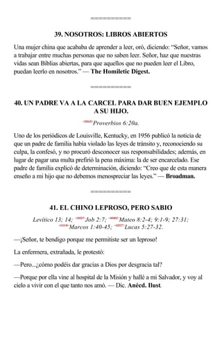 ==========

                39. NOSOTROS: LIBROS ABIERTOS
Una mujer china que acababa de aprender a leer, oró, diciendo: “Señor, vamos
a trabajar entre muchas personas que no saben leer. Señor, haz que nuestras
vidas sean Biblias abiertas, para que aquellos que no pueden leer el Libro,
puedan leerlo en nosotros.” — The Homiletic Digest.

                                 ==========

40. UN PADRE VA A LA CARCEL PARA DAR BUEN EJEMPLO
                      A SU HIJO.
                            <200620>
                                   Proverbios 6:20a.

Uno de los periódicos de Louisville, Kentucky, en 1956 publicó la noticia de
que un padre de familia había violado las leyes de tránsito y, reconociendo su
culpa, la confesó, y no procuró desconocer sus responsabilidades; además, en
lugar de pagar una multa prefirió la pena máxima: la de ser encarcelado. Ese
padre de familia explicó de determinación, diciendo: “Creo que de esta manera
enseño a mi hijo que no debemos menospreciar las leyes.” — Broadman.

                                 ==========

              41. EL CHINO LEPROSO, PERO SABIO
       Levítico 13; 14; <180207>Job 2:7; <400802>Mateo 8:2-4; 9:1-9; 27:31;
                 <410140>
                         Marcos 1:40-45; <420527>Lucas 5:27-32.

—¡Señor, te bendigo porque me permitiste ser un leproso!
La enfermera, extrañada, le protestó:
—Pero...¿cómo podéis dar gracias a Dios por desgracia tal?
—Porque por ella vine al hospital de la Misión y hallé a mi Salvador, y voy al
cielo a vivir con el que tanto nos amó. — Dic. Anécd. Ilust.
 