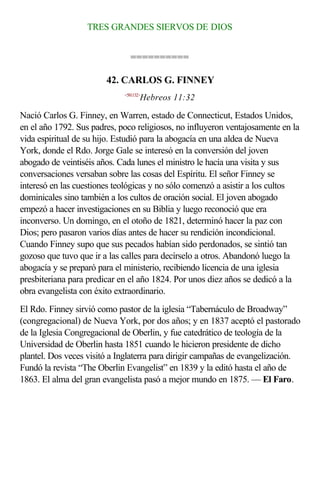 TRES GRANDES SIERVOS DE DIOS


                               ==========

                        42. CARLOS G. FINNEY
                             <581132>
                                    Hebreos 11:32

Nació Carlos G. Finney, en Warren, estado de Connecticut, Estados Unidos,
en el año 1792. Sus padres, poco religiosos, no influyeron ventajosamente en la
vida espiritual de su hijo. Estudió para la abogacía en una aldea de Nueva
York, donde el Rdo. Jorge Gale se interesó en la conversión del joven
abogado de veintiséis años. Cada lunes el ministro le hacía una visita y sus
conversaciones versaban sobre las cosas del Espíritu. El señor Finney se
interesó en las cuestiones teológicas y no sólo comenzó a asistir a los cultos
dominicales sino también a los cultos de oración social. El joven abogado
empezó a hacer investigaciones en su Biblia y luego reconoció que era
inconverso. Un domingo, en el otoño de 1821, determinó hacer la paz con
Dios; pero pasaron varios días antes de hacer su rendición incondicional.
Cuando Finney supo que sus pecados habían sido perdonados, se sintió tan
gozoso que tuvo que ir a las calles para decírselo a otros. Abandonó luego la
abogacía y se preparó para el ministerio, recibiendo licencia de una iglesia
presbiteriana para predicar en el año 1824. Por unos diez años se dedicó a la
obra evangelista con éxito extraordinario.
El Rdo. Finney sirvió como pastor de la iglesia “Tabernáculo de Broadway”
(congregacional) de Nueva York, por dos años; y en 1837 aceptó el pastorado
de la Iglesia Congregacional de Oberlin, y fue catedrático de teología de la
Universidad de Oberlin hasta 1851 cuando le hicieron presidente de dicho
plantel. Dos veces visitó a Inglaterra para dirigir campañas de evangelización.
Fundó la revista “The Oberlin Evangelist” en 1839 y la editó hasta el año de
1863. El alma del gran evangelista pasó a mejor mundo en 1875. — El Faro.
 