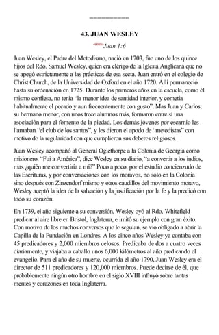 ==========

                             43. JUAN WESLEY
                                  <430106>
                                         Juan 1:6

Juan Wesley, el Padre del Metodismo, nació en 1703, fue uno de los quince
hijos del Rdo. Samuel Wesley, quien era clérigo de la Iglesia Anglicana que no
se apegó estrictamente a las prácticas de esa secta. Juan entró en el colegio de
Christ Church, de la Universidad de Oxford en el año 1720. Allí permaneció
hasta su ordenación en 1725. Durante los primeros años en la escuela, como él
mismo confiesa, no tenía “la menor idea de santidad interior, y cometía
habitualmente el pecado y aun frecuentemente con gusto”. Mas Juan y Carlos,
su hermano menor, con unos trece alumnos más, formaron entre sí una
asociación para el fomento de la piedad. Los demás jóvenes por escarnio les
llamaban “el club de los santos”, y les dieron el apodo de “metodistas” con
motivo de la regularidad con que cumplieron sus deberes religiosos.
Juan Wesley acompañó al General Oglethorpe a la Colonia de Georgia como
misionero. “Fui a América”, dice Wesley en su diario, “a convertir a los indios,
mas ¿quién me convertiría a mí?” Poco a poco, por el estudio concienzudo de
las Escrituras, y por conversaciones con los moravos, no sólo en la Colonia
sino después con Zinzendorf mismo y otros caudillos del movimiento moravo,
Wesley aceptó la idea de la salvación y la justificación por la fe y la predicó con
todo su corazón.
En 1739, el año siguiente a su conversión, Wesley oyó al Rdo. Whitefield
predicar al aire libre en Bristol, Inglaterra, e imitó su ejemplo con gran éxito.
Con motivo de los muchos conversos que le seguían, se vio obligado a abrir la
Capilla de la Fundación en Londres. A los cinco años Wesley ya contaba con
45 predicadores y 2,000 miembros celosos. Predicaba de dos a cuatro veces
diariamente, y viajaba a caballo unos 6,000 kilómetros al año predicando el
evangelio. Para el año de su muerte, ocurrida el año 1790, Juan Wesley era el
director de 511 predicadores y 120,000 miembros. Puede decirse de él, que
probablemente ningún otro hombre en el siglo XVIII influyó sobre tantas
mentes y corazones en toda Inglaterra.
 