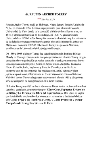 ==========

                   44. REUBEN ARCHER TORREY
                              <440605>
                                     Hechos 6:5b

Reuben Archer Torrey nació en Hoboken, Nueva Jersey, Estados Unidos de
N. A., en el año de 1856. Recibió su preparación para el ministerio en la
Universidad de Yale, donde se le concedió el título de bachiller en artes, en
1875, y el título de bachiller en divinidades, en 1878. Al graduarse en la
Universidad en 1878 el señor Torrey fue ordenado al ministerio y fue misionero
de las iglesias congregacionales por algunos años en Minneapolis, estado de
Minnesota. Los años 1882-83 el hermano Torrey los pasó en Alemania,
estudiando en la Universidad de Leipzig y en Erlangen.
De 1889 a 1908 el doctor Torrey fue superintendente del Instituto Bíblico
Moody en Chicago. Durante este tiempo especialmente, el señor Torrey dirigió
campañas de evangelización en varias partes del mundo; sus sermones fueron
usados poderosamente por el Señor en Japón, China, Australia, Tasmania,
Nueva Zelandia, India, Inglaterra y Escocia. Cuando por medio de un
intérprete uno de sus sermones fue predicado en Japón, ochenta y siete
japoneses profesaron públicamente su fe en Cristo como el único Salvador.
Volvió el doctor Torrey a Inglaterra otra vez en el año de 1911 y dirigió otra
serie de campañas de evangelización en la Gran Bretaña.
El doctor Torrey escribió un buen número de libros, varios de los cuales se han
vertido al castellano, como por ejemplo: Cómo Orar, Supuestos Errores de
la Biblia, y La Persona y la Obra del Espíritu Santo. Dos libros en inglés
que han influido mucho sobre los alumnos en seminarios e Institutos bíblicos
son: Cómo Traer a los Hombres a Cristo, y Cómo Promover y Dirigir
Campañas de Evangelización. —- El Faro.
 