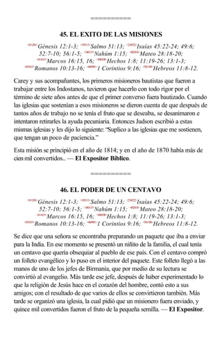 ==========

                   45. EL EXITO DE LAS MISIONES
     <011201>
              Génesis 12:1-3; <195113>Salmo 51:13; <234522>Isaías 45:22-24; 49:6;
               52:7-10; 56:1-5; <340115>Nahúm 1:15; <402818>Mateo 28:18-20;
             <411615>
                     Marcos 16:15, 16; <440108>Hechos 1:8; 11:19-26; 13:1-3;
    <451013>
            Romanos 10:13-16; <460901>1 Corintios 9:16; <581108>Hebreos 11:8-12.

Carey y sus acompañantes, los primeros misioneros bautistas que fueron a
trabajar entre los Indostanos, tuvieron que hacerlo con todo rigor por el
término de siete años antes de que el primer converso fuera bautizado. Cuando
las iglesias que sostenían a esos misioneros se dieron cuenta de que después de
tantos años de trabajo no se tenía el fruto que se deseaba, se desanimaron e
intentaron retirarles la ayuda pecuniaria. Entonces Judson escribió a estas
mismas iglesias y les dijo lo siguiente: “Suplico a las iglesias que me sostienen,
que tengan un poco de paciencia.”
Esta misión se principió en el año de 1814; y en el año de 1870 había más de
cien mil convertidos.. — El Expositor Bíblico.

                                 ==========

                    46. EL PODER DE UN CENTAVO
     <011201>
              Génesis 12:1-3; <195113>Salmo 51:13; <234522>Isaías 45:22-24; 49:6;
               52:7-10; 56:1-5; <340115>Nahúm 1:15; <402818>Mateo 28:18-20;
             <411615>
                     Marcos 16:15, 16; <440108>Hechos 1:8; 11:19-26; 13:1-3;
    <451013>
            Romanos 10:13-16; <460901>1 Corintios 9:16; <581108>Hebreos 11:8-12.

Se dice que una señora se encontraba preparando un paquete que iba a enviar
para la India. En ese momento se presentó un niñito de la familia, el cual tenía
un centavo que quería obsequiar al pueblo de ese país. Con el centavo compró
un folleto evangélico y lo puso en el interior del paquete. Este folleto llegó a las
manos de uno de los jefes de Birmania, que por medio de su lectura se
convirtió al evangelio. Más tarde ese jefe, después de haber experimentado lo
que la religión de Jesús hace en el corazón del hombre, contó esto a sus
amigos; con el resultado de que varios de ellos se convirtieron también. Más
tarde se organizó una iglesia, la cual pidió que un misionero fuera enviado, y
quince mil convertidos fueron el fruto de la pequeña semilla. — El Expositor.
 