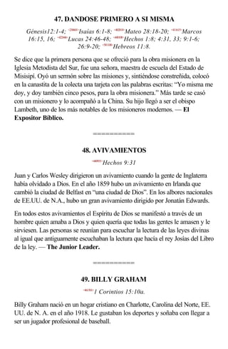 47. DANDOSE PRIMERO A SI MISMA
    Génesis12:1-4; <230601>Isaías 6:1-8; <402818>Mateo 28:18-20; <411615>Marcos
    16:15, 16; <422446>Lucas 24:46-48; <440108>Hechos 1:8; 4:31, 33; 9:1-6;
                          26:9-20; <581108>Hebreos 11:8.

Se dice que la primera persona que se ofreció para la obra misionera en la
Iglesia Metodista del Sur, fue una señora, maestra de escuela del Estado de
Misisipí. Oyó un sermón sobre las misiones y, sintiéndose constreñida, colocó
en la canastita de la colecta una tarjeta con las palabras escritas: “Yo misma me
doy, y doy también cinco pesos, para la obra misionera.” Más tarde se casó
con un misionero y lo acompañó a la China. Su hijo llegó a ser el obispo
Lambeth, uno de los más notables de los misioneros modernos. — El
Expositor Bíblico.

                                   ==========

                           48. AVIVAMIENTOS
                                  <440931>
                                         Hechos 9:31

Juan y Carlos Wesley dirigieron un avivamiento cuando la gente de Inglaterra
había olvidado a Dios. En el año 1859 hubo un avivamiento en Irlanda que
cambió la ciudad de Belfast en “una ciudad de Dios”. En los albores nacionales
de EE.UU. de N.A., hubo un gran avivamiento dirigido por Jonatán Edwards.
En todos estos avivamientos el Espíritu de Dios se manifestó a través de un
hombre quien amaba a Dios y quien quería que todas las gentes le amasen y le
sirviesen. Las personas se reunían para escuchar la lectura de las leyes divinas
al igual que antiguamente escuchaban la lectura que hacía el rey Josías del Libro
de la ley. — The Junior Leader.

                                   ==========

                           49. BILLY GRAHAM
                            <461501>
                                   1 Corintios 15:10a.

Billy Graham nació en un hogar cristiano en Charlotte, Carolina del Norte, EE.
UU. de N. A. en el año 1918. Le gustaban los deportes y soñaba con llegar a
ser un jugador profesional de baseball.
 