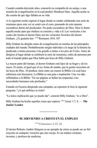 Cuando contaba diecisiete años, concurrió en compañía de un amigo, a una
reunión de evangelización en la cual predicó Mordecai Ham. Aquella noche se
dio cuenta de que algo faltaba en su vida.
A la siguiente noche regresó al lugar donde se estaba celebrando esta serie de
reuniones pero esta vez se sentó con el coro, pensando de esta manera
esconderse detrás del predicador. No pudo esconderse de Dios. Dios le llamó
aquella noche para que rindiese su corazón y vida a él. Los versículos a los
cuales dio lectura el doctor Ham son los versículos favoritos del doctor
Graham. ¿Te gustaría leer <451009>Romanos 10:9, 10?
Billy Graham ha dirigido series de evangelización en muchas de las principales
ciudades del mundo. Probablemente ningún individuo a lo largo de la historia ha
predicado a tantas personas o ha guiado a tantas a los pies de Cristo. Antes de
dirigirse al lugar donde se celebrará la serie de reuniones, miles de personas por
todo el mundo piden que Dios hable por boca de Billy Graham.
La mayor parte del tiempo, el doctor Graham está lejos de su hogar y de los
suyos. El siente, al igual que el rey Josías de antaño, que la gentes necesitan oír
las leyes de Dios. Al predicar, tiene entre sus manos la Biblia a la cual hace
referencia con frecuencia. La Biblia es una guía e inspiración. Una vez dijo
refiriéndose a la Biblia: “En sus páginas se hallan las respuestas a las
necesidades humanas más profundas.”
Estando en Escocia dirigiendo una campaña, un reportero le hizo la siguiente
pregunta: “¿A qué atribuye su éxito?
“La única explicación que yo puedo dar”, contestó Billy Graham, “es a Dios”.
Billy Graham ha hecho aquellas cosas que expresa <060107>Josué 1:7, 8. — The
Junior Leader.

                                       ==========

             50. SIRVIENDO A CRISTO EN EL EMPLEO
                            <510323>
                                   Colosenses 3:23, 24.

El doctor Roberto Andrés Hingson es un ejemplo de cómo se puede ser un fiel
creyente en cualquier vocación que uno escoja. Es un médico cristiano,
inventor, y profesor de medicina.
 