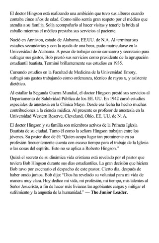 El doctor Hingson está realizando una ambición que tuvo sus albores cuando
contaba cinco años de edad. Como niño sentía gran respeto por el médico que
atendía a su familia. Solía acompañarlo al hacer visitas y tenerle la brida al
caballo mientras el médico prestaba sus servicios al paciente.
Nació en Anniston, estado de Alabama, EE.UU. de N.A. Al terminar sus
estudios secundarios y con la ayuda de una beca, pudo matricularse en la
Universidad de Alabama. A pesar de trabajar como camarero y secretario para
sufragar sus gastos, Bob prestó sus servicios como presidente de la agrupación
estudiantil bautista. Terminó brillantemente sus estudios en 1935.
Cursando estudios en la Facultad de Medicina de la Universidad Emory,
sufragó sus gastos trabajando como ordenanza, técnico de rayos x, y asistente
dietético.
Al estallar la Segunda Guerra Mundial, el doctor Hingson prestó sus servicios al
Departamento de Salubridad Pública de los EE. UU. En 1942 cursó estudios
especiales de anestesia en la Clínica Mayo. Desde esa fecha ha hecho muchas
contribuciones a la ciencia médica. Al presente es profesor de anestesia en la
Universidad Western Reserve, Cleveland, Ohio, EE. UU. de N. A.
El doctor Hingson y su familia son miembros activos de la Primera Iglesia
Bautista de su ciudad. Tanto él como la señora Hingson trabajan entre los
jóvenes. Su pastor dice de él: “Quien ocupa lugar tan prominente en su
profesión frecuentemente cuenta con escaso tiempo para el trabajo de la Iglesia
o las cosas del espíritu. Esto no se aplica a Roberto Hingson.”
Quizá el secreto de su dinámica vida cristiana está revelado por el pastor que
tuviera Bob Hingson durante sus días estudiantiles. La gran decisión que hiciera
Bob tuvo por escenario el despacho de este pastor. Cierto día, después de
haber orado juntos, Bob dijo: “Dios ha revelado su voluntad para mi vida de
manera muy clara. Hoy dedico mi vida, mi profesión, mi tiempo, mis talentos al
Señor Jesucristo, a fin de hacer más livianas las agobiantes cargas y mitigar el
sufrimiento y la angustia de la humanidad.” — The Junior Leader.
 