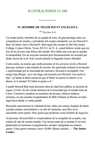 ILUSTRACIONES 51-100

                               ==========

           51. HOMBRE DE NEGOCIOS EVANGELISTA
                               <440906>
                                      Hechos 9:6.

Un orador perito, miembro de un equipo de tenis, de gran prestigio entre sus
compañeros de estudio, y presidente del cuerpo estudiantil, eso era Howard E.
Butt. De haber visto a Howard E. Butt aquel año escolar en Del Mar Junior
College, Corpus Christi, Texas, EE.UU. de N. A., usted hubiera creído que era
uno de los jóvenes más felices del mundo. Pero había una cosa que le quitaba
la tranquilidad. Era un creyente nominal pero frecuentemente era acosado por
dudas acerca de su fe. Esto ocurría durante la Segunda Guerra Mundial.
Cierta noche, un marino que estaba presente en los servicios invitó a Howard
para que asistiera a una reunión de oración. No queriendo rechazar la invitación
e impresionado por la sinceridad del marinero, Howard lo acompañó. Este
amigo Juan Broger , tuvo una larga conversación con Howard. Una noche le
dijo: “¿Cuándo te darás cuenta de que el Señor no quiere tu talento, ni tu
dinero, ni tu tiempo? El Señor te quiere a ti.”
Cuando Haward Butt tenía diecisiete años de edad hizo pública su decisión de
seguir a Cristo. Se dio cuenta entonces de la necesidad que el mundo tenía de
Cristo. Comenzó a predicar en reuniones de jóvenes, clínicas médicas,
misiones, en una cruzada evangelizadora de Billy Graham en Boston, en todo
lugar hacia donde se sentía guiado.
Buscando sinceramente la voluntad divina, sabía con certeza, después de haber
cursado estudios universitarios y un año de seminario, que Dios no lo
necesitaba como pastor. Dios quería que predicase como hombre de negocios.
Al presente, Howard Butt es vicepresidente de la compañía de su padre, una
cadena de más de sesenta tiendas. Una tercera parte de su tiempo lo invierte
predicando en reuniones evangelización, siempre sufragando sus propios
gastos. Estos gastos montan a unos 14,000. dólares anuales. — The Junior
Leader.
 