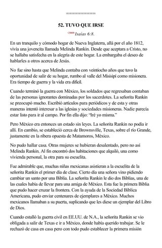 ==========

                           52. TUVO QUE IRSE
                                <230608>
                                       Isaías 6:8.

En un tranquilo y cómodo hogar de Nueva Inglaterra, allá por el año 1812,
vivía una jovencita llamada Melinda Rankin. Desde que aceptara a Cristo, no
se hallaba satisfecha en la alegría de este hogar. La embargaba el deseo de
hablarles a otros acerca de Jesús.
No fue sino hasta que Melinda contaba con veintiocho años que tuvo la
oportunidad de salir de su hogar, rumbo al valle del Misisipí como misionera.
Era tiempo de guerra y la vida era difícil.
Cuando terminó la guerra con México, los soldados que regresaban contaban
de las personas ignorantes dominadas por los sacerdotes. La señorita Rankin
se preocupó mucho. Escribió artículos para periódicos y de esta y otras
maneras intentó interesar a las iglesias y sociedades misioneras. Nadie parecía
estar listo para ir al campo. Por fin ella dijo: “Iré yo misma.”
Pero México era entonces un estado sin leyes. La señorita Rankin no podía ir
allí. En cambio, se estableció cerca de Brownsville, Texas, sobre el río Grande,
justamente en la ribera opuesta de Matamoros, México.
No pudo hallar casa. Otras mujeres se hubieran desalentado, pero no así
Melinda Rankin. Al fin encontró dos habitaciones que alquiló, una como
vivienda personal, la otra para su escuelita.
Fue admirable que, muchas niñas mexicanas asistieran a la escuelita de la
señorita Rankin el primer día de clase. Cierto día una señora vino pidiendo
cambiar un santo por una Biblia. La señorita Rankin le dio dos Biblias, una de
las cuales había de llevar para una amiga de México. Esta fue la primera Biblia
que pudo hacer cruzar la frontera. Con la ayuda de la Sociedad Bíblica
Americana, pudo enviar centenares de ejemplares a México. Muchos
mexicanos llamaban a su puerta, suplicando que les diese un ejemplar del Libro
de Dios.
Cuando estalló la guerra civil en EE.UU. de N.A., la señorita Rankin se vio
obligada a salir de Texas e ir a México, donde había querido trabajar. Se le
rechazó de casa en casa pero con todo pudo establecer la primera misión
 