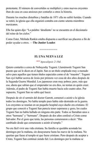 protestante. El número de convertidos se multiplicó y estos nuevos creyentes
iban de casa en casa ansiosos por contarles a otros la historia.
Durante los muchos disturbios y batallas de 1871 ella no sufrió heridas. Cuando
se retiró, la iglesia que ella organizó contaba con ciento setenta miembros
mexicanos.
Ella fue quien dijo: “La palabra ‘desaliento’ no se encuentra en el diccionario
del reino de los cielos.”
Como Ester, Melinda Rankin estaba dispuesta a sacrificar sus placeres a fin de
poder ayudar a otros. —The Junior Leader.

                                  ==========

                           53. UNA NUEVA LUZ
                            <660210>
                                   Apocalipsis 2:10d.

Quiero contarles a cerca de Nobuyoshy Togami. Llamémosle Togami San
puesto que así le dicen en el Japón. San es un título empleado muy a menudo
salvo para aquellos que tienen títulos especiales como el de “maestro”. Togami
San oyó hablar acerca de Jesús por primera vez cosa de dos años después de
la Segunda Guerra Mundial. Los japoneses eran muy pobres; pero, más que
eso, ahora que sabían que el emperador no era dios, no tenían en quién creer.
Además, el padre de Togami San había muerto hacía solo cuatro años. Por
supuesto, Togami San no sabía qué hacer.
Después de oír el sermón del doctor Garrott, comenzó a asistir a la iglesia
todos los domingos. No había templo pues había sido destruido en la guerra.
Los creyentes se reunían en un pequeño hospital cuyo dueño era cristiano. El
grupo que conoció a Togami San parecía tener esperanza y gozo, los cuales
Togami San no había hallado en ninguna otra parte. Todos se llamaban unos a
otros “hermana” y “hermano”. Después de dos años confesó a Cristo como
Salvador. Por el gozo que tenía, las personas comenzaron a decir: “Has
cambiado desde que comenzaste a asistir al templo.”
No era fácil vivir una vida cristiana. Su familia se quedaba acostada los
domingos por la mañana, sin desayunarse hasta las nueve de la mañana. No
querían que fuese al templo ni que fuese cristiano. Pero después de aceptar a
Cristo, Togami San continuó siendo fiel. Los domingos por la mañana se
 