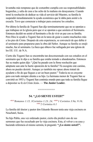levantaba más temprano que de costumbre cumplía con sus responsabilidades
hogareñas, y salía de casa a las ocho de la mañana sin desayunarse. Cuando
tomó la resolución de dedicar su vida al servicio del Maestro, su familia le
suspendió inmediatamente la ayuda económica que le daba para asistir a la
escuela. Tuvo que comenzar a trabajar para costearse los estudios.
Por último la familia de Togami San dijo terminantemente que no se oponían a
que trabajase en la iglesia pero que sí se oponían a que asistiera al Seminario.
Entonces decidió no asistir al Seminario a fin de vivir en paz con su familia.
Pero Dios le ayudó a Togami San en la tarea de guiar a cuatro muchachos más
a los pies de Cristo. Después de esta experiencia, se convenció de que debía ir
al seminario para prepararse para la obra del Señor. Aunque su familia se enojó
mucho, fue al seminario. La beca que obtuvo fue sufragada por una iglesia de
los EE. UU. de N.A.
Cierto día Togami San se encontraba tan descorazonado con sus estudios en el
seminario que le dijo a su familia que estaba tentado a abandonarlos. Entonces
fue su madre quien dijo: “¿Qué ha pasado con la firme resolución que
adoptaste aun ante la fuerte oposición de tu familia? Tú escogiste este camino,
ahora no puedes desistir. Aunque yo también me opuse ahora trataré de
ayudarte a fin de que llegues a ser un buen pastor.” Todavía no es creyente
pero con todo siempre alienta a su hijo. La hermana menor de Togami San se
convirtió en 1953 y Togami San continúa orando para que toda su familia llegue
a depositar su fe en Cristo Jesús. — The Junior Leader.

                                 ==========

                        54. “¿LO SIENTE USTED?”
    <450115>
           Romanos 1:15, 1Corintios 1:23, 24; <460309>1 Corintios 3:9a; 9:16;
                             <470601>
                                     2 Corintios 6:1

La familia del doctor y pastor don Eduardo Besson tenía una vieja cocinera en
Neuchatel, Suiza.
Su hijo Pablo, una vez ordenado pastor, cierto día predicó uno de sus
sermones que fue escuchado por la vieja cocinera. Esta, al volver a su casa y
haciendo referencia al mismo sermón, le preguntó: “¿Lo siente usted?”.
 