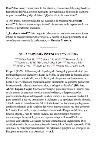 Don Pablo, como comúnmente lo llamábamos, el campeón del evangelio de las
Republicas del Plata, dejó sin respuesta la pregunta que le hiciera la cocinera,
se puso de rodillas, y dijo al Señor: “¡Qué razón tenía la cocinera!”
A Don Pablo, como predicador del evangelio, la pregunta “¿Lo siente
usted?” le fue como una luz que le sirvió eficazmente en la exposición de sus
fogosos y penetrantes mensajes.
“¿Lo siente usted?” Esta pregunta debe resonar continuamente en el fuero
íntimo de cada predicador del evangelio, y ocupar un lugar prominente en el
corazón y en la mente de cada pastor. — Orestes Marotta.

                                ==========

                   55. LA “ARMADA INVENCIBLE” VENCIDA
        <19B989>
               Salmo 119:89; <231109>Isaías 11:9; 40:8; <350214>Habacuc 2:14;
       <400518>
              Mateo 5:18; 16:18b; 24:35; 28:18-20; <411331>Marcos 13:31;
     <422133>
             Lucas 21:33; <431234>Juan 12:34; <440108>Hechos 1:8; 1Pedro 1:25.

Felipe II (1527-1598) era rey de España y de Portugal, y puede decirse que
también llegó a ser dictador y dueño de Milán, de una parte de Francia, de los
Países Bajos, de todo México y de Perú; y decía que en sus dominios no se
ponía el sol. “Utilizó a la Inquisición como instrumento de gobierno para evitar
la extensión de la herejía en sus estados, y lo logró en España.” (Dic.Enc.
Abrev. Espasa-Calpe). Quería exterminar el protestantismo en Europa; pero
se dio cuenta de que esto le costaría mucho dinero, y despreciando los
procedimientos legales despojó de muchos tesoros a sus colonias citadas. El
papa permitió a ese rey que atacara a Inglaterra y se apoderara de ella si podía,
a fin de evitar el extendimiento del protestantismo por las tierras que Inglaterra
estaba colonizando en la América del Norte. Entonces dicho rey hizo construir
la Armada Invencible, la que puso bajo el mando del Duque de Medina, y se
lanzó al ataque... Pero la marina inglesa, que en ese tiempo era menos
numerosa que la española, y estaba capitaneada por Howard Drake, se
defendió con valentía y, ayudada por una tempestad que seguramente Dios
envió, destrozó a la jactanciaosa Armada Invencible a fines de agosto de 1588.
Así pues, de manera providencial no fue detenido el progreso del evangelio en
Europa ni su marcha a las Américas. — A.L.
 