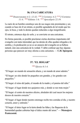 ==========

                            56. UNA CARICATURA
     <050402>
            Deuteronomio 4:2; 12:32; <470402>2 Corintios 4:2;<471104>2 Corintios
                 11:4; <480106>Gálatas 1:6; <662219>Apocalipsis 22:19.

La nariz de un hombre constituye uno de sus rasgos más prominentes y así,
cuando se hace de él un retrato, es posible agrandarla de tal modo que los
ojos, la boca, y todo lo demás quedan reducidos a algo insignificante.
El retrato, entonces deja de serlo, y se convierte en una caricatura.
En forma parecida, es posible proclamar ciertas doctrinas importantes del
evangelio con tanta intensidad, que las demás de ellas quedan relegadas a la
sombra, y la predicación ya no es un anuncio del evangelio en su belleza
natural, sino una caricatura de la verdad. Y debo confesar que hay algunas
personas que parecen ser muy afectas a esta caricatura. — C.H. Spurgeon.

                                  ==========

                                57. “EL HOGAR”
                                 <490601>
                                        Efesios 6:1-4.

“El hogar: un mundo de sensación afuera, y un mundo de amor adentro.”
“El hogar: un sitio donde los pequeños son grandes, y los grandes son
pequeños.”
“El hogar: el reino del padre, el mundo de la madre y el paraíso del niño.”
“El hogar: el lugar donde nos quejamos más, y donde se nos trata mejor.”
“El hogar: el centro de nuestros afectos, alrededor del cual nacen los mejores
deseos de nuestro corazón.”
“El hogar: el lugar donde nuestro estomago recibe tres comidas al día, y nuestro
corazón, amor y estímulo.”
“El hogar: el único lugar en la tierra donde las faltas y las flaquezas de la
humanidad quedan cubiertas bajo el dulce manto del amor.” — Mensajero
Pentecostal.
 