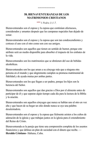 ==========

                  58. BIENAVENTURANZAS DE LOS
                    MATRIMONIOS CRISTIANOS
                              <600301>
                                     1 Pedro 3:1-7.

Bienaventurados son el esposo y la esposa que continúan afectuosos,
considerados y amantes después que las campanas nupciales han dejado de
sonar.
Bienaventurados son el esposo y la esposa que son tan condescendientes y
corteses el uno con el otro como son con sus amigos.
Bienaventurados son aquellos que tienen un sentido de humor, porque este
atributo será un medio disponible para absorber el impacto de los embates de
la vida.
Bienaventurados son los matrimonios que se abstienen del uso de bebidas
alcohólicas.
Bienaventurados son los que aman a su cónyuge más que a ninguna otra
persona en el mundo y que alegremente cumplen su promesa matrimonial de
fidelidad y de ayuda mutua por ambas partes.
Bienaventurados son los que llegan a ser padres, porque los hijos son la
herencia del Señor.
Bienaventurados son aquellos que dan gracias a Dios por el alimento antes de
participar de él y que separan algún tiempo cada día para la lectura de la Biblia
y la oración.
Bienaventurados son aquellos cónyuges que nunca se hablan uno al otro en voz
alta y que hacen de su hogar un sitio donde nunca se oye una palabra
desalentadora.
Bienaventurados son el esposo y la esposa que fielmente asisten a los cultos de
adoración de la iglesia y que trabajan juntos en la iglesia para el extendimiento
del Reino de Cristo.
Bienaventurada es la pareja que tiene una comprensión completa de los asuntos
financieros y que delinea un plan de sociedad con el dinero que recibe. —
Heraldo Cristiano- Habana, Cuba.
 