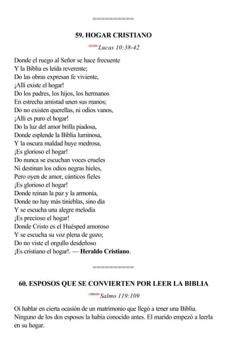==========

                       59. HOGAR CRISTIANO
                            <421038>
                                   Lucas 10:38-42

Donde el ruego al Señor se hace frecuente
Y la Biblia es leída reverente;
Do las obras expresan fe viviente,
¡Allí existe el hogar!
Do los padres, los hijos, los hermanos
En estrecha amistad unen sus manos;
Do no existen querellas, ni odios vanos,
¡Allí es puro el hogar!
Do la luz del amor brilla piadosa,
Donde esplende la Biblia luminosa,
Y la oscura maldad huye medrosa,
¡Es glorioso el hogar!
Do nunca se escuchan voces crueles
Ni destinan los odios negras hieles,
Pero oyen de amor, cánticos fieles
¡Es glorioso el hogar!
Donde reinan la paz y la armonía,
Donde no hay más tinieblas, sino día
Y se escucha una alegre melodía
¡Es precioso el hogar!
Donde Cristo es el Huésped amoroso
Y se escucha su voz plena de gozo;
Do no viste el orgullo desdeñoso
¡Es cristiano el hogar!. — Heraldo Cristiano.

                               ==========

 60. ESPOSOS QUE SE CONVIERTEN POR LEER LA BIBLIA
                            <19B9109>
                                       Salmo 119:109

Oí hablar en cierta ocasión de un matrimonio que llegó a tener una Biblia.
Ninguno de los dos esposos la había conocido antes. El marido empezó a leerla
en su hogar.
 