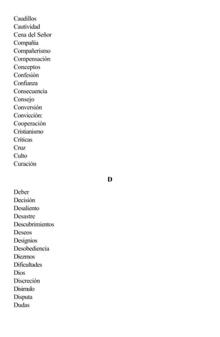 Caudillos
Cautividad
Cena del Señor
Compañía
Compañerismo
Compensación
Conceptos
Confesión
Confianza
Consecuencia
Consejo
Conversión
Convicción:
Cooperación
Cristianismo
Críticas
Cruz
Culto
Curación

                  D
Deber
Decisión
Desaliento
Desastre
Descubrimientos
Deseos
Designios
Desobediencia
Diezmos
Dificultades
Dios
Discreción
Disimulo
Disputa
Dudas
 
