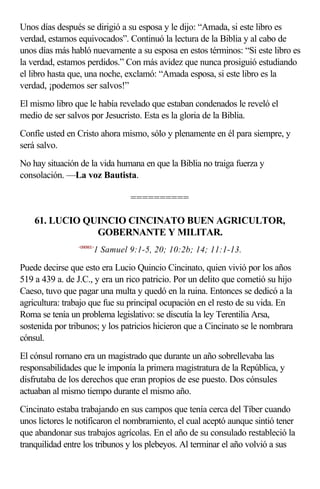 Unos días después se dirigió a su esposa y le dijo: “Amada, si este libro es
verdad, estamos equivocados”. Continuó la lectura de la Biblia y al cabo de
unos días más habló nuevamente a su esposa en estos términos: “Si este libro es
la verdad, estamos perdidos.” Con más avidez que nunca prosiguió estudiando
el libro hasta que, una noche, exclamó: “Amada esposa, si este libro es la
verdad, ¡podemos ser salvos!”
El mismo libro que le había revelado que estaban condenados le reveló el
medio de ser salvos por Jesucristo. Esta es la gloria de la Biblia.
Confíe usted en Cristo ahora mismo, sólo y plenamente en él para siempre, y
será salvo.
No hay situación de la vida humana en que la Biblia no traiga fuerza y
consolación. —La voz Bautista.

                                 ==========

    61. LUCIO QUINCIO CINCINATO BUEN AGRICULTOR,
                GOBERNANTE Y MILITAR.
                 <090901>
                        1 Samuel 9:1-5, 20; 10:2b; 14; 11:1-13.

Puede decirse que esto era Lucio Quincio Cincinato, quien vivió por los años
519 a 439 a. de J.C., y era un rico patricio. Por un delito que cometió su hijo
Caeso, tuvo que pagar una multa y quedó en la ruina. Entonces se dedicó a la
agricultura: trabajo que fue su principal ocupación en el resto de su vida. En
Roma se tenía un problema legislativo: se discutía la ley Terentilia Arsa,
sostenida por tribunos; y los patricios hicieron que a Cincinato se le nombrara
cónsul.
El cónsul romano era un magistrado que durante un año sobrellevaba las
responsabilidades que le imponía la primera magistratura de la República, y
disfrutaba de los derechos que eran propios de ese puesto. Dos cónsules
actuaban al mismo tiempo durante el mismo año.
Cincinato estaba trabajando en sus campos que tenía cerca del Tíber cuando
unos lictores le notificaron el nombramiento, el cual aceptó aunque sintió tener
que abandonar sus trabajos agrícolas. En el año de su consulado restableció la
tranquilidad entre los tribunos y los plebeyos. Al terminar el año volvió a sus
 